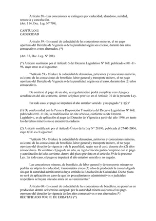 Artículo 58.- Las concesiones se extinguen por caducidad, abandono, nulidad,
renuncia y cancelación.
(Art. 114, Dec. Leg. Nº 709).

CAPITULO II
CADUCIDAD

       Artículo 59.- Es causal de caducidad de las concesiones mineras, el no pago
oportuno del Derecho de Vigencia o de la penalidad según sea el caso, durante dos años
consecutivos o tres alternados. (*)

(Art. 37, Dec. Leg. Nº 708).

(*) Artículo sustituido por el Artículo 5 del Decreto Legislativo Nº 868, publicado el 01-11-
96, cuyo texto es el siguiente:

       "Artículo 59.- Produce la caducidad de denuncios, peticiones y concesiones mineras,
así como de las concesiones de beneficio, labor general y transporte minero, el no pago
oportuno del Derecho de Vigencia o de la penalidad, según sea el caso, durante dos (2) años
consecutivos.

        De omitirse el pago de un año, su regularización podrá cumplirse con el pago y
acreditación del año corriente, dentro del plazo previsto en el Artículo 39 de la presente Ley.

       En todo caso, el pago se imputará al año anterior vencido y no pagado." (1)(2)"

(1) De conformidad con la Primera Disposición Transitoria del Decreto Legislativo Nº 868,
publicado el 01-11-96, la modificación de este artículo, conforme a este Decreto
Legislativo, es de aplicación al pago del Derecho de Vigencia a partir del año 1996, en tanto
los derechos mineros no se encuentren caducos

(2) Artículo modificado por el Artículo Único de la Ley N° 28196, publicada el 27-03-2004,
cuyo texto es el siguiente:

       "Artículo 59.- Produce la caducidad de denuncios, petitorios y concesiones mineras,
así como de las concesiones de beneficio, labor general y transporte minero, el no pago
oportuno del derecho de vigencia o de la penalidad, según sea el caso, durante dos (2) años
consecutivos. De omitirse el pago de un año, su regularización podrá cumplirse con el pago
y acreditación del año corriente, dentro del plazo previsto en el artículo 39 de la presente
Ley. En todo caso, el pago se imputará al año anterior vencido y no pagado.

       Las concesiones mineras, de beneficio, de labor general y de transporte minero no
podrán ser objeto de caducidad, transcurridos cinco (5) años de producida la causal alegada
sin que la autoridad administrativa haya emitido la Resolución de Caducidad. Dicho plazo
no será de aplicación en caso de que los procedimientos administrativos o judiciales
respectivos se hayan iniciado antes de su vencimiento.”

       Artículo 60.- Es causal de caducidad de las concesiones de beneficio, no ponerlas en
producción dentro del término otorgado por la autoridad minera así como el no pago
oportuno del derecho de vigencia de dos años consecutivos o tres alternados.(*)
RECTIFICADO POR FE DE ERRATAS (*)
 