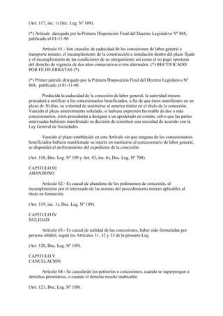(Art. 117, inc. 1) Dec. Leg. Nº 109).

(*) Artículo derogado por la Primera Disposición Final del Decreto Legislativo Nº 868,
publicado el 01-11-96

        Artículo 61.- Son causales de caducidad de las concesiones de labor general y
transporte minero, el incumplimiento de la construcción e instalación dentro del plazo fijado
y el incumplimiento de las condiciones de su otorgamiento así como el no pago oportuno
del derecho de vigencia de dos años consecutivos o tres alternados. (*) RECTIFICADO
POR FE DE ERRATAS (*)

(*) Primer párrafo derogado por la Primera Disposición Final del Decreto Legislativo Nº
868, publicado el 01-11-96

        Producida la caducidad de la concesión de labor general, la autoridad minera
procederá a notificar a los concesionarios beneficiados, a fin de que éstos manifiesten en un
plazo de 30 días, su voluntad de sustituirse al anterior titular en el título de la concesión.
Vencido el plazo anteriormente señalado, si hubiese expresión favorable de dos o más
concesionarios, éstos procederán a designar a un apoderado en común, salvo que las partes
interesadas hubieren manifestado su decisión de constituir una sociedad de acuerdo con la
Ley General de Sociedades.

       Vencido el plazo establecido en este Artículo sin que ninguna de los concesionarios
beneficiados hubiera manifestado su interés en sustituirse al concesionario de labor general,
se dispondrá el archivamiento del expediente de la concesión.

(Art. 118, Dec. Leg. Nº 109 y Art. 43, inc. b), Dec. Leg. Nº 708).

CAPITULO III
ABANDONO

        Artículo 62.- Es causal de abandono de los pedimentos de concesión, el
incumplimiento por el interesado de las normas del procedimiento minero aplicables al
título en formación.

(Art. 119, inc. 1), Dec. Leg. Nº 109).

CAPITULO IV
NULIDAD

       Artículo 63.- Es causal de nulidad de las concesiones, haber sido formuladas por
persona inhábil, según los Artículos 31, 32 y 33 de la presente Ley.

(Art. 120, Dec. Leg. Nº 109).

CAPITULO V
CANCELACION

       Artículo 64.- Se cancelarán los petitorios o concesiones, cuando se superpongan a
derechos prioritarios, o cuando el derecho resulte inubicable.

(Art. 121, Dec. Leg. Nº 109).
 