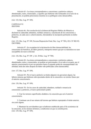 Artículo 65.- Las áreas correspondientes a concesiones y petitorios caducos,
abandonados, nulos, renunciados, y aquellos que hubieren sido rechazados en el acto de su
presentación, no podrán peticionarse mientras no se publiquen como denunciables.

(Art. 122, Dec. Leg. Nº 109).

CAPITULO VI
DESTINO

        Artículo 66.- Por resolución de la Jefatura del Registro Público de Minería se
declarará la caducidad, abandono, nulidad, renuncia y cancelación de las concesiones y
petitorios, en cada caso o colectivamente, efectuándose la inscripción pertinente en dicho
Registro.

(Art. 123, Dec. Leg. Nº 109, Novena Disposición Final, Dec. Leg. Nº 708 y D.S. Nº 002-92-
EM/VMM).

       Artículo 67.- Se exceptúan de la declaración de libre denunciabilidad, las
concesiones de beneficio, de labor general y transporte minero que por su naturaleza no sean
susceptibles de nueva solicitud.

(Art. 126, Dec. Leg. Nº 109 y Art. 20 Dec. Leg. Nº 708).

        Artículo 68.- Las áreas correspondientes a concesiones y petitorios caducos,
abandonados, nulos y renunciados, no podrán ser peticionados, ni en todo ni en parte, por el
anterior concesionario ni por sus parientes hasta el segundo grado de consanguinidad o de
afinidad, hasta dos años después de haber sido publicadas como denunciables.

(Art. 127, Dec. Leg. Nº 109).

        Artículo 69.- Por el nuevo petitorio su titular adquiere sin gravamen alguno, las
labores mineras que hubiesen sido ejecutadas dentro de la concesión o en terreno franco por
el anterior concesionario.

(Art. 128, Dec. Leg. Nº 109).

       Artículo 70.- En los casos de caducidad, abandono, nulidad o renuncia de
concesiones y petitorios, el nuevo peticionario podrá:

       1. Usar los terrenos superficiales aledaños a la concesión que usó el anterior
concesionario.

        2. Continuar con el uso minero del terreno que hubiere expropiado el titular anterior,
sin costo alguno.

        3. Mantener las servidumbres que se hubieren establecido para el fin económico de
la concesión, en los mismos términos y condiciones en que se constituyeron.
(Art. 129, Dec. Leg. Nº 109).
 