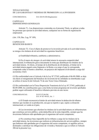 TITULO NOVENO
DE LAS GARANTIAS Y MEDIDAS DE PROMOCION A LA INVERSION

CONCORDANCIA:                   D.S. 024-93-EM (Reglamento)

CAPITULO I
DISPOSICIONES GENERALES

        Artículo 71.- Las disposiciones contenidas en el presente Título, se aplican a todas
las personas que ejerzan la actividad minera, cualquiera sea su forma de organización
empresarial.

(Art. 130, Dec. Leg. Nº 109).

CAPITULO II
BENEFICIOS BASICO

        Artículo 72.- Con el objeto de promover la inversión privada en la actividad minera,
se otorga a los titulares de tal actividad los siguientes beneficios:

       a) Estabilidad tributaria, cambiaria y administrativa;

        b) En el marco de otorgar a la actividad minera la necesaria competitividad
internacional, la tributación grava únicamente la renta que distribuyan los titulares de la
actividad minera. Al efecto, al tiempo de la distribución de dividendos, el titular de la
actividad minera pagará como Impuesto a la Renta a su cargo el que le corresponda,
computado sobre el monto a distribuir, sin perjuicio del impuesto al dividendo a cargo del
accionista; (1)(2)

(1) De conformidad conr el Artículo 4 de la Ley Nº 27343, publicada el 06-09-2000, se deja
sin efecto el otorgamiento del beneficio de inversión de las utilidades no distribuidas a que
se refiere el inciso b) del Artículo 72 de este Texto Unico Ordenado.

(2) De conformidad con la Única Disposición Transitoria de la Ley Nº 27343, publicada el
06-09-2000, los contribuyentes que a esta fecha tuvieran programas de inversión aprobados
podrán seguir utilizando el beneficio tributario previsto en este inciso

CONCORDANCIAS:                  D.S Nº 07-94-EM
                                D.S. Nº 027-98-EF, Art. 1

       c) El Estado reconocerá al titular de actividad minera la deducción de tributos
internos que incidan en su producción, sea que se exporte o que, sujeta a cotización
internacional, se venda en el país;

       d) Las inversiones que efectúen los titulares de la actividad minera en infraestructura
que constituya servicio público, serán deducibles de la renta imponible, siempre que las
inversiones hubieren sido aprobadas por el organismo del sector competente;

        e) No constituye base imponible de los tributos a cargo de los titulares de la
actividad minera, las inversiones que realicen en infraestructura de servicio público, siempre
que hubieren sido aprobadas por el organismo del sector competente, ni aquellos activos
destinados a satisfacer las obligaciones de vivienda y bienestar a que se refiere el Artículo
206 de la presente Ley;
 