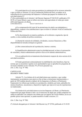 f) La participación en la renta que produzca la explotación de los recursos minerales
a que se refiere el Artículo 121 de la Constitución Política del Perú, se traduce en la
redistribución de un porcentaje del Impuesto a la Renta que paguen los titulares de la
actividad minera;(*)
(*) De conformidad con el Artículo 1 del Decreto Supremo Nº 88-95-EF, publicado el 25-
05-95, el Canon Minero a que se refiere este inciso será equivalente al veinte por ciento
(20%) del Impuesto a la Renta
CONCORDANCIA:                 R.M. Nº 104-95-EF-15

        g) La compensación del costo de las prestaciones de salud a sus trabajadores y
dependientes, respecto a las contribuciones a que se refiere el Artículo 14 de la Constitución
Política del Perú;

      h) No discriminación en materia cambiaria, en lo referente a regulación, tipo de
cambio, u otras medidas de política económica;

       i) Libertad de remisión de utilidades, dividendos, recursos financieros y libre
disponibilidad de moneda extranjera en general;

       j) Libre comercialización de la producción, interna o externa;

       k) Simplificación administrativa para la celeridad procesal, en base a la presunción
de veracidad y silencio administrativo positivo ficto en los trámites administrativos;

        l) La no aplicación de un tratamiento discriminatorio respecto de otros sectores de la
actividad económica;

        El Estado garantizará contractualmente la estabilidad de estos beneficios, bajo las
normas que se encuentren vigentes en la oportunidad en que se aprueben los programas de
inversión señalados en los Artículos 79 y 83 de la presente Ley.
(Art. 2, Dec. Leg. Nº 708).

CAPITULO III
REGIMEN TRIBUTARIO

        Artículo 73.- Los titulares de la actividad minera que exporten, o que vendan
internamente sus productos cuyo precio se fije en base a cotizaciones internacionales, a
partir de 1993 tendrán derecho a deducir de los Impuestas a la Renta y al Patrimonio
Empresarial, los tributos que incidan en su producción, siéndoles, por tanto, aplicables los
mismos beneficios, mecanismos y dispositivos legales que rijan en el caso de exportaciones
no tradicionales.

       Si el titular de la actividad minera no tuviera Impuesto a la Renta o al Patrimonio
Empresarial que pagar durante el año o en el transcurso de algún mes, podrá compensar los
saldos no aplicados con cualquier otro tributo que sea ingreso del Tesoro Público; de no ser
posible ejercer estas opciones, se podrá transferir el saldo a terceros. (*)

(Art. 3, Dec. Leg. Nº 708)

(*) Artículo derogado por el Artículo 2 del Decreto Ley Nº 25764, publicado el 15-10-92
 