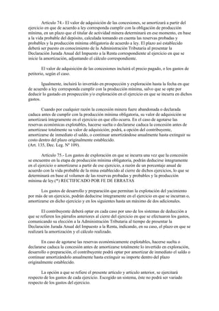 Artículo 74.- El valor de adquisición de las concesiones, se amortizará a partir del
ejercicio en que de acuerdo a ley corresponda cumplir con la obligación de producción
mínima, en un plazo que el titular de actividad minera determinará en ese momento, en base
a la vida probable del depósito, calculada tomando en cuenta las reservas probadas y
probables y la producción mínima obligatoria de acuerdo a ley. El plazo así establecido
deberá ser puesto en conocimiento de la Administración Tributaria al presentar la
Declaración Jurada Anual del Impuesto a la Renta correspondiente al ejercicio en que se
inicie la amortización, adjuntando el cálculo correspondiente.

        El valor de adquisición de las concesiones incluirá el precio pagado, o los gastos de
petitorio, según el caso.

        Igualmente, incluirá lo invertido en prospección y exploración hasta la fecha en que
de acuerdo a ley corresponda cumplir con la producción mínima, salvo que se opte por
deducir lo gastado en prospección y/o exploración en el ejercicio en que se incurra en dichos
gastos.

        Cuando por cualquier razón la concesión minera fuere abandonada o declarada
caduca antes de cumplir con la producción mínima obligatoria, su valor de adquisición se
amortizará íntegramente en el ejercicio en que ello ocurra. En el caso de agotarse las
reservas económicas explotables, hacerse suelta o declararse caduca la concesión antes de
amortizase totalmente su valor de adquisición; podrá, a opción del contribuyente,
amortizarse de inmediato el saldo, o continuar amortizándose anualmente hasta extinguir su
costo dentro del plazo originalmente establecido.
(Art. 135, Dec. Leg. Nº 109).

        Artículo 75.- Los gastos de exploración en que se incurra una vez que la concesión
se encuentre en la etapa de producción mínima obligatoria, podrán deducirse íntegramente
en el ejercicio o amortizarse a partir de ese ejercicio, a razón de un porcentaje anual de
acuerdo con la vida probable de la mina establecido al cierre de dichos ejercicios, lo que se
determinará en base al volumen de las reservas probadas y probables y la producción
mínima de ley.(*) RECTIFICADO POR FE DE ERRATAS

       Los gastos de desarrollo y preparación que permitan la explotación del yacimiento
por más de un ejercicio, podrán deducirse íntegramente en el ejercicio en que se incurran o,
amortizarse en dicho ejercicio y en los siguientes hasta un máximo de dos adicionales.

        El contribuyente deberá optar en cada caso por uno de los sistemas de deducción a
que se refieren los párrafos anteriores al cierre del ejercicio en que se efectuaron los gastos,
comunicando su elección a la Administración Tributaria al tiempo de presentar la
Declaración Jurada Anual del Impuesto a la Renta, indicando, en su caso, el plazo en que se
realizará la amortización y el cálculo realizado.

       En caso de agotarse las reservas económicamente explotables, hacerse suelta o
declararse caduca la concesión antes de amortizarse totalmente lo invertido en exploración,
desarrollo o preparación, el contribuyente podrá optar por amortizar de inmediato el saldo o
continuar amortizándolo anualmente hasta extinguir su importe dentro del plazo
originalmente establecido.

       La opción a que se refiere el presente artículo y artículo anterior, se ejercitará
respecto de los gastos de cada ejercicio. Escogido un sistema, éste no podrá ser variado
respecto de los gastos del ejercicio.
 