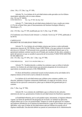 (Arts. 136 y 137, Dec. Leg. Nº 109).

        Artículo 76.- Los titulares de la actividad minera están gravados con los tributos
municipales aplicables sólo en zonas urbanas.
(Art. 34, Ley Nº 24030).
CONCORDANCIA:         Dec. Leg. Nº 868; 2da disp. final

       Artículo 77.- Todo titular de actividad minera deducirá el uno y medio por ciento
(1.5%) de su Renta Neta, para el funcionamiento del Instituto Geológico Minero y
Metalúrgico. (*)

(Art. 139, Dec. Leg. Nº 109, modificado por Art. 9, Dec. Leg. Nº 608).

(*) Confrontar con el Inciso k) del Artículo 1 y Artículo 3 de la Ley Nº 25702, publicada el
02-09-92

CAPITULO IV
REGIMEN DE ESTABILIDAD TRIBUTARIA

        Artículo 78.- Los titulares de actividades mineras que inicien o estén realizando
operaciones mayores de 350 TM/día y hasta 5,000 TM/día, o los que realicen la inversión
prevista en el Artículo 79 del presente texto, gozarán de estabilidad tributaria que se les
garantizará mediante contrato suscrito con el Estado, por un plazo de diez años, contados a
partir del ejercicio en que se acredite la ejecución de la inversión.(*) RECTIFICADO POR
FE DE ERRATAS
(Art. 155, Dec. Leg. Nº 109 y Art. 7, Dec. Leg. Nº 708).

CONCORDANCIAS:        R.M. N° 011-94-EM-VMM, Art. 1

        Artículo 79.- Tendrán derecho a celebrar los contratos a que se refiere el artículo
anterior, los titulares de actividad minera que presenten programas de inversión por el
equivalente en moneda nacional a US$ 2'000,000.00.

      El efecto del beneficio contractual recaerá exclusivamente en las actividades de la
empresa minera en favor de la cual se efectúe la inversión.

       Los titulares de la actividad minera que celebren estos contratos, podrán, a su
elección, adelantar el régimen contractual estabilizado a la etapa de inversión, con un
máximo de tres ejercicios consecutivos, plazo que se deducirá del garantizado por el
contrato.

(Art. 7, Dec. Leg. Nº 708).

        Artículo 80.- Los contratos de estabilidad a que se refieren los dos artículos
anteriores de esta Ley, garantizarán al titular de actividad minera los beneficios siguientes:

       a) Estabilidad tributaria, por la cual quedará sujeto, únicamente, al régimen tributario
vigente a la fecha de aprobación del programa de inversión, no siéndole de aplicación
ningún tributo que se cree con posterioridad. Tampoco le serán de aplicación los cambios
que pudieren introducirse en el régimen de determinación y pago de los tributos que le sean
aplicables, salvo que el titular de actividad minera opte por tributar de acuerdo con el
régimen modificado. Esta decisión deberá ser puesta en conocimiento de la Administración
 