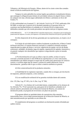 Tributaria y del Ministerio de Energía y Minas, dentro de los ciento veinte días contados
desde la fecha de modificación del régimen.

       Tampoco le serán aplicables las normas legales que pudieran eventualmente dictarse,
que contengan la obligación para titulares de actividades mineras de adquirir bonos o títulos
de cualquier otro tipo, efectuar pagos adelantados de tributos o préstamos en favor del
Estado; (*)

(*) De conformidad con el numeral 2.1. del Artículo 2 de la Ley Nº 27343, publicada el 06-
09-2000, se aclara que el ejercicio de la facultad contenida en el presente inciso, no
constituye una facultad distinta a la señalada en el Artículo 88 de la citada norma,
debiéndose entender que sólo resulta procedente una opción total por el régimen común.

CONCORDANCIA:             R. N° 235-2006-SUNAT (Aprueban disposiciones y formularios para la declaración
jurada anual del impuesto a la renta y del impuesto a las transacciones financieras del ejercicio gravable 2006)

       b) Libre disposición de las divisas generadas por sus exportaciones, en el país o en el
extranjero.

       Si el titular de actividad minera vendiera localmente su producción, el Banco Central
de Reserva del Perú y el sistema financiero nacional, le venderán la moneda extranjera
requerida para los pagos de bienes y servicios, adquisición de equipo, servicio de deuda,
comisiones, utilidades, dividendos, pago de regalías, repatriación de capitales, honorarios y
en general, cualquier otro desembolso que requiera o tenga derecho a girar en moneda
extranjera;

        c) No discriminación en lo que se refiere a tipo de cambio, en base al cual se
convierte a moneda nacional el valor FOB de las exportaciones y/o el de venta locales,
entendiéndose que deberá otorgarse el mejor tipo de cambio para operaciones de comercio
exterior, si existiera algún tipo de control o sistema de cambio diferencial. Esta no
discriminación, garantiza todo lo que se refiere a materia cambiaria en general;

        d) Libre comercialización de los productos minerales;

      e) Estabilidad de los regímenes especiales, cuando ellos se otorgan, por devolución
de impuestos, admisión temporal, y otros similares;

        f) La no modificación unilateral de las garantías incluidas dentro del contrato.

(Art. 155, Dec. Leg. Nº 109 y Art. 8, Dec. Leg. Nº 708).

        Artículo 81.- Los titulares de la actividad minera, comprendidos en los alcances de
los Artículos 78 y 79 de la presente Ley, para gozar de los beneficios señalados en el
artículo anterior, presentarán ante la Dirección General de Minería, con carácter de
declaración jurada, un programa de inversiones con plazo de ejecución.

       El programa deberá ser aprobado dentro de cuarenticinco días naturales;
transcurridos éstos y de no haber pronunciamiento de la Dirección General de Minería, se
dará automáticamente por aprobado en este último día.

       El cumplimiento del programa se acreditará con declaración jurada refrendada por
auditor externo.
 