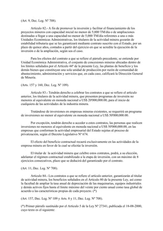(Art. 9, Dec. Leg. Nº 708).

        Artículo 82.- A fin de promover la inversión y facilitar el financiamiento de los
proyectos mineros con capacidad inicial no menor de 5,000 TM/día o de ampliaciones
destinadas a llegar a una capacidad no menor de 5,000 TM/día referentes a una o más
Unidades Económicas Administrativas, los titulares de la actividad minera gozarán de
estabilidad tributaria que se les garantizará mediante contrato suscrito con el Estado, por un
plazo de quince años, contados a partir del ejercicio en que se acredite la ejecución de la
inversión o de la ampliación, según sea el caso.

        Para los efectos del contrato a que se refiere el párrafo precedente, se entiende por
Unidad Económica Administrativa, el conjunto de concesiones mineras ubicadas dentro de
los límites señalados por el Artículo 44º de la presente Ley, las plantas de beneficio y los
demás bienes que constituyan una sola unidad de producción por razón de comunidad de
abastecimiento, administración y servicios que, en cada caso, calificará la Dirección General
de Minería.

(Arts. 157 y 160, Dec. Leg. Nº 109).

        Artículo 83.- Tendrán derecho a celebrar los contratos a que se refiere el artículo
anterior, los titulares de la actividad minera, que presenten programas de inversión no
menores al equivalente en moneda nacional a US$ 20'000,000.00, para el inicio de
cualquiera de las actividades de la industria minera.

       Tratándose de inversiones en empresas mineras existentes, se requerirá un programa
de inversiones no menor al equivalente en moneda nacional a US$ 50'000,000.00.

        Por excepción, tendrán derecho a acceder a estos contratos, las personas que realicen
inversiones no menores al equivalente en moneda nacional a US$ 50'000,000.00, en las
empresas que conforman la actividad empresarial del Estado sujetas al proceso de
privatización, según el Decreto Legislativo Nº 674.

      El efecto del beneficio contractual recaerá exclusivamente en las actividades de la
empresa minera en favor de la cual se efectúe la inversión.

        El titular de la actividad minera que celebre estos contratos, podrá, a su elección,
adelantar el régimen contractual estabilizado a la etapa de inversión, con un máximo de 8
ejercicios consecutivos, plazo que se deducirá del garantizado por el contrato.

(Art. 11, Dec. Leg. Nº 708).

        Artículo 84.- Los contratos a que se refiere el artículo anterior, garantizarán al titular
de actividad minera, los beneficios señalados en el Artículo 80 de la presente Ley, así como
la facultad de ampliar la tasa anual de depreciación de las maquinarias, equipos industriales
y demás activos fijos hasta el límite máximo del veinte por ciento anual como tasa global de
acuerdo a las características propias de cada proyecto. (*)

(Art. 157, Dec. Leg. Nº 109 y Arts. 8 y 11, Dec. Leg. Nº 708).

(*) Primer párrafo sustituido por el Artículo 5 de la Ley Nº 27341, publicada el 18-08-2000,
cuyo texto es el siguiente:
 