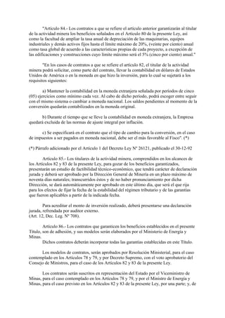 "Artículo 84.- Los contratos a que se refiere el artículo anterior garantizarán al titular
de la actividad minera los beneficios señalados en el Artículo 80 de la presente Ley, así
como la facultad de ampliar la tasa anual de depreciación de las maquinarias, equipos
industriales y demás activos fijos hasta el límite máximo de 20%, (veinte por ciento) anual
como tasa global de acuerdo a las características propias de cada proyecto, a excepción de
las edificaciones y construcciones cuyo límite máximo será el 5% (cinco por ciento) anual."

        "En los casos de contratos a que se refiere el artículo 82, el titular de la actividad
minera podrá solicitar, como parte del contrato, llevar la contabilidad en dólares de Estados
Unidos de América o en la moneda en que hizo la inversión, para lo cual se sujetará a los
requisitos siguientes:

        a) Mantener la contabilidad en la moneda extranjera señalada por períodos de cinco
(05) ejercicios como mínimo cada vez. Al cabo de dicho período, podrá escoger entre seguir
con el mismo sistema o cambiar a moneda nacional. Los saldos pendientes al momento de la
conversión quedarán contabilizados en la moneda original.

       b) Durante el tiempo que se lleve la contabilidad en moneda extranjera, la Empresa
quedará excluida de las normas de ajuste integral por inflación.

      c) Se especificará en el contrato que el tipo de cambio para la conversión, en el caso
de impuestos a ser pagados en moneda nacional, debe ser el más favorable al Fisco". (*)

(*) Párrafo adicionado por el Artículo 1 del Decreto Ley Nº 26121, publicado el 30-12-92

        Artículo 85.- Los titulares de la actividad minera, comprendidos en los alcances de
los Artículos 82 y 83 de la presente Ley, para gozar de los beneficios garantizados,
presentarán un estudio de factibilidad técnico-económico, que tendrá carácter de declaración
jurada y deberá ser aprobado por la Dirección General de Minería en un plazo máximo de
noventa días naturales; transcurridos éstos y de no haber pronunciamiento por dicha
Dirección, se dará automáticamente por aprobado en este último día, que será el que rija
para los efectos de fijar la fecha de la estabilidad del régimen tributario y de las garantías
que fueron aplicables a partir de la indicada fecha.

        Para acreditar el monto de inversión realizado, deberá presentarse una declaración
jurada, refrendada por auditor externo.
(Art. 12, Dec. Leg. Nº 708).

        Artículo 86.- Los contratos que garanticen los beneficios establecidos en el presente
Título, son de adhesión, y sus modelos serán elaborados por el Ministerio de Energía y
Minas.
        Dichos contratos deberán incorporar todas las garantías establecidas en este Título.

      Los modelos de contratos, serán aprobados por Resolución Ministerial, para el caso
contemplado en los Artículos 78 y 79, y por Decreto Supremo, con el voto aprobatorio del
Consejo de Ministros, para el caso de los Artículos 82 y 83 de la presente Ley.

       Los contratos serán suscritos en representación del Estado por el Viceministro de
Minas, para el caso contemplado en los Artículos 78 y 79, y por el Ministro de Energía y
Minas, para el caso previsto en los Artículos 82 y 83 de la presente Ley, por una parte; y, de
 