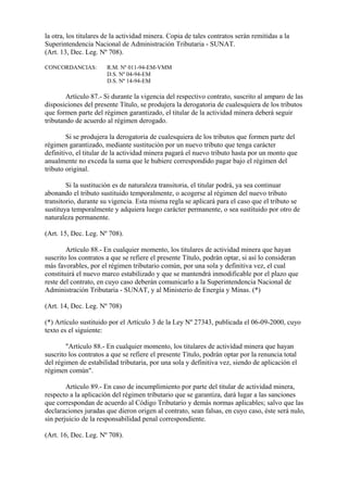 la otra, los titulares de la actividad minera. Copia de tales contratos serán remitidas a la
Superintendencia Nacional de Administración Tributaria - SUNAT.
(Art. 13, Dec. Leg. Nº 708).

CONCORDANCIAS:         R.M. Nº 011-94-EM-VMM
                       D.S. Nº 04-94-EM
                       D.S. Nº 14-94-EM

        Artículo 87.- Si durante la vigencia del respectivo contrato, suscrito al amparo de las
disposiciones del presente Título, se produjera la derogatoria de cualesquiera de los tributos
que formen parte del régimen garantizado, el titular de la actividad minera deberá seguir
tributando de acuerdo al régimen derogado.

        Si se produjera la derogatoria de cualesquiera de los tributos que formen parte del
régimen garantizado, mediante sustitución por un nuevo tributo que tenga carácter
definitivo, el titular de la actividad minera pagará el nuevo tributo hasta por un monto que
anualmente no exceda la suma que le hubiere correspondido pagar bajo el régimen del
tributo original.

        Si la sustitución es de naturaleza transitoria, el titular podrá, ya sea continuar
abonando el tributo sustituido temporalmente, o acogerse al régimen del nuevo tributo
transitorio, durante su vigencia. Esta misma regla se aplicará para el caso que el tributo se
sustituya temporalmente y adquiera luego carácter permanente, o sea sustituido por otro de
naturaleza permanente.

(Art. 15, Dec. Leg. Nº 708).

        Artículo 88.- En cualquier momento, los titulares de actividad minera que hayan
suscrito los contratos a que se refiere el presente Título, podrán optar, si así lo consideran
más favorables, por el régimen tributario común, por una sola y definitiva vez, el cual
constituirá el nuevo marco estabilizado y que se mantendrá inmodificable por el plazo que
reste del contrato, en cuyo caso deberán comunicarlo a la Superintendencia Nacional de
Administración Tributaria - SUNAT, y al Ministerio de Energía y Minas. (*)

(Art. 14, Dec. Leg. Nº 708)

(*) Artículo sustituido por el Artículo 3 de la Ley Nº 27343, publicada el 06-09-2000, cuyo
texto es el siguiente:

        "Artículo 88.- En cualquier momento, los titulares de actividad minera que hayan
suscrito los contratos a que se refiere el presente Título, podrán optar por la renuncia total
del régimen de estabilidad tributaria, por una sola y definitiva vez, siendo de aplicación el
régimen común".

        Artículo 89.- En caso de incumplimiento por parte del titular de actividad minera,
respecto a la aplicación del régimen tributario que se garantiza, dará lugar a las sanciones
que correspondan de acuerdo al Código Tributario y demás normas aplicables; salvo que las
declaraciones juradas que dieron origen al contrato, sean falsas, en cuyo caso, éste será nulo,
sin perjuicio de la responsabilidad penal correspondiente.

(Art. 16, Dec. Leg. Nº 708).
 