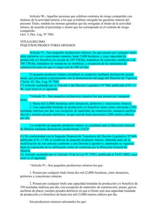Artículo 90.- Aquellas personas que celebren contratos de riesgo compartido con
titulares de la actividad minera, a los que se hubiere otorgado las garantías materia del
presente Título, tendrán las mismas garantías que las otorgadas al titular de la actividad
minera, de acuerdo al porcentaje o monto que les corresponda en el contrato de riesgo
compartido.
(Art. 5, Dec. Leg. Nº 708).

TITULO DECIMO
PEQUEÑOS PRODUCTORES MINEROS

       Artículo 91.- Son pequeños productores mineros, los que poseen por cualquier título
entre petitorios y/o concesiones mineras, hasta 5,000 hectáreas y cuya capacidad de
producción y/o beneficio no exceda de 350 TM/día, tratándose de minerales metálicos y de
500 TM/día, tratándose de sustancias no metálicas, a excepción de los materiales de
construcción para los que el rango será de 500 m3/día.

        El pequeño productor minero acreditará su condición mediante declaración jurada
anual, que presentará conjuntamente con la demostración del pago del Derecho de Vigencia.
(*)(Art. 45, Dec. Leg. Nº 708)
(*) Artículo sustituido por el Artículo 6 del Decreto Legislativo Nº 868, publicado el 01-11-
96, cuyo texto es el siguiente:

          "Artículo 91.- Son pequeños productores mineros los que posean por cualquier
título:
        1. Hasta mil (1,000) hectáreas entre denuncios, petitorios y concesiones mineras.
        2. Una capacidad instalada de producción y/o beneficio hasta ciento cincuenta (150)
toneladas métricas por día; con excepción de materiales de construcción, sustancia aurífera
aluvial y metales pesados detríticos, en que será de hasta doscientos (200) metros cúbicos
por día.

      La condición de pequeño productor minero se acreditará ante la Dirección General
de Minería mediante declaración jurada bienal. (1)(2)"

(1) De conformidad con la Segunda Disposición Transitoria del Decreto Legislativo Nº 868,
publicado el 01-11-96; la condición de pequeño productor minero, obtenida antes de la
modificación de este articulo conforme a este Decreto Legislativo, mantendrá su vigencia
hasta la expiración de la calificación como tal conferida por la Dirección General de
Minería
(2) Artículo sustituido por el Artículo 10 de la Ley Nº 27651, publicada el 24-01-2002, cuyo
texto es el siguiente:

          “Artículo 91.- Son pequeños productores mineros los que:

        1. Posean por cualquier título hasta dos mil (2,000) hectáreas, entre denuncios,
petitorios y concesiones mineras.

        2. Posean por cualquier título una capacidad instalada de producción y/o beneficio de
350 toneladas métricas por día, con excepción de materiales de construcción, arenas, gravas
auríferas de placer, metales pesados detríticos en que el límite será una capacidad instalada
de producción y/o beneficio de hasta tres mil (3,000) metros cúbicos por día.

          Son productores mineros artesanales los que:
 