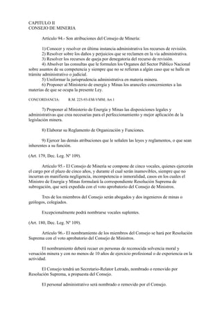 CAPITULO II
CONSEJO DE MINERIA

       Artículo 94.- Son atribuciones del Consejo de Minería:

        1) Conocer y resolver en última instancia administrativa los recursos de revisión.
        2) Resolver sobre los daños y perjuicios que se reclamen en la vía administrativa.
        3) Resolver los recursos de queja por denegatoria del recurso de revisión.
        4) Absolver las consultas que le formulen los Organos del Sector Público Nacional
sobre asuntos de su competencia y siempre que no se refieran a algún caso que se halle en
trámite administrativo o judicial.
        5) Uniformar la jurisprudencia administrativa en materia minera.
        6) Proponer al Ministerio de energía y Minas los aranceles concernientes a las
materias de que se ocupa la presente Ley.

CONCORDANCIA:         R.M. 225-93-EM-VMM; Art.1

        7) Proponer al Ministerio de Energía y Minas las disposiciones legales y
administrativas que crea necesarias para el perfeccionamiento y mejor aplicación de la
legislación minera.

       8) Elaborar su Reglamento de Organización y Funciones.

       9) Ejercer las demás atribuciones que le señalen las leyes y reglamentos, o que sean
inherentes a su función.

(Art. 179, Dec. Leg. Nº 109).

        Artículo 95.- El Consejo de Minería se compone de cinco vocales, quienes ejercerán
el cargo por el plazo de cinco años, y durante el cual serán inamovibles, siempre que no
incurran en manifiesta negligencia, incompetencia o inmoralidad, casos en los cuales el
Ministro de Energía y Minas formulará la correspondiente Resolución Suprema de
subrogación, que será expedida con el voto aprobatorio del Consejo de Ministros.

      Tres de los miembros del Consejo serán abogados y dos ingenieros de minas o
geólogos, colegiados.

       Excepcionalmente podrá nombrarse vocales suplentes.

(Art. 180, Dec. Leg. Nº 109).

      Artículo 96.- El nombramiento de los miembros del Consejo se hará por Resolución
Suprema con el voto aprobatorio del Consejo de Ministros.

        El nombramiento deberá recaer en personas de reconocida solvencia moral y
versación minera y con no menos de 10 años de ejercicio profesional o de experiencia en la
actividad.

      El Consejo tendrá un Secretario-Relator Letrado, nombrado o removido por
Resolución Suprema, a propuesta del Consejo.

       El personal administrativo será nombrado o removido por el Consejo.
 