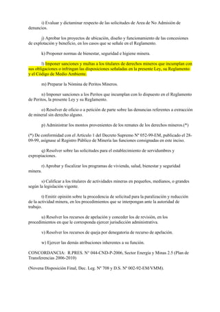 i) Evaluar y dictaminar respecto de las solicitudes de Area de No Admisión de
denuncios.

       j) Aprobar los proyectos de ubicación, diseño y funcionamiento de las concesiones
de explotación y beneficio, en los casos que se señale en el Reglamento.

       k) Proponer normas de bienestar, seguridad e higiene minera.

        l) Imponer sanciones y multas a los titulares de derechos mineros que incumplan con
sus obligaciones o infringan las disposiciones señaladas en la presente Ley, su Reglamento
y el Código de Medio Ambiente.

       m) Preparar la Nómina de Peritos Mineros.

        n) Imponer sanciones a los Peritos que incumplan con lo dispuesto en el Reglamento
de Peritos, la presente Ley y su Reglamento.

      o) Resolver de oficio o a petición de parte sobre las denuncias referentes a extracción
de mineral sin derecho alguno.

       p) Administrar los montos provenientes de los remates de los derechos mineros.(*)

(*) De conformidad con el Artículo 1 del Decreto Supremo Nº 052-99-EM, publicado el 28-
09-99, asígnase al Registro Público de Minería las funciones consignadas en este inciso.

       q) Resolver sobre las solicitudes para el establecimiento de servidumbres y
expropiaciones.

       r) Aprobar y fiscalizar los programas de vivienda, salud, bienestar y seguridad
minera.

       s) Calificar a los titulares de actividades mineras en pequeños, medianos, o grandes
según la legislación vigente.

        t) Emitir opinión sobre la procedencia de solicitud para la paralización y reducción
de la actividad minera, en los procedimientos que se interpongan ante la autoridad de
trabajo.

       u) Resolver los recursos de apelación y conceder los de revisión, en los
procedimientos en que le corresponda ejercer jurisdicción administrativa.

       v) Resolver los recursos de queja por denegatoria de recurso de apelación.

       w) Ejercer las demás atribuciones inherentes a su función.

CONCORDANCIA: R.PRES. N° 044-CND-P-2006, Sector Energía y Minas 2.5 (Plan de
Transferencias 2006-2010)

(Novena Disposición Final, Dec. Leg. Nº 708 y D.S. Nº 002-92-EM/VMM).
 