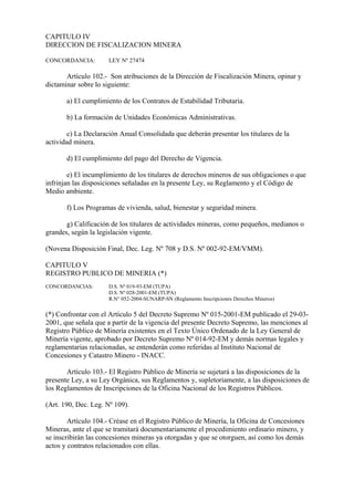 CAPITULO IV
DIRECCION DE FISCALIZACION MINERA

CONCORDANCIA:         LEY Nº 27474

       Artículo 102.- Son atribuciones de la Dirección de Fiscalización Minera, opinar y
dictaminar sobre lo siguiente:

       a) El cumplimiento de los Contratos de Estabilidad Tributaria.

       b) La formación de Unidades Económicas Administrativas.

        c) La Declaración Anual Consolidada que deberán presentar los titulares de la
actividad minera.

       d) El cumplimiento del pago del Derecho de Vigencia.

        e) El incumplimiento de los titulares de derechos mineros de sus obligaciones o que
infrinjan las disposiciones señaladas en la presente Ley, su Reglamento y el Código de
Medio ambiente.

       f) Los Programas de vivienda, salud, bienestar y seguridad minera.

       g) Calificación de los titulares de actividades mineras, como pequeños, medianos o
grandes, según la legislación vigente.

(Novena Disposición Final, Dec. Leg. Nº 708 y D.S. Nº 002-92-EM/VMM).

CAPITULO V
REGISTRO PUBLICO DE MINERIA (*)
CONCORDANCIAS:        D.S. Nº 019-93-EM (TUPA)
                      D.S. Nº 028-2001-EM (TUPA)
                      R.N° 052-2004-SUNARP-SN (Reglamento Inscripciones Derechos Mineros)

(*) Confrontar con el Artículo 5 del Decreto Supremo Nº 015-2001-EM publicado el 29-03-
2001, que señala que a partir de la vigencia del presente Decreto Supremo, las menciones al
Registro Público de Minería existentes en el Texto Único Ordenado de la Ley General de
Minería vigente, aprobado por Decreto Supremo Nº 014-92-EM y demás normas legales y
reglamentarias relacionadas, se entenderán como referidas al Instituto Nacional de
Concesiones y Catastro Minero - INACC.

       Artículo 103.- El Registro Público de Minería se sujetará a las disposiciones de la
presente Ley, a su Ley Orgánica, sus Reglamentos y, supletoriamente, a las disposiciones de
los Reglamentos de Inscripciones de la Oficina Nacional de los Registros Públicos.

(Art. 190, Dec. Leg. Nº 109).

        Artículo 104.- Créase en el Registro Público de Minería, la Oficina de Concesiones
Mineras, ante el que se tramitará documentariamente el procedimiento ordinario minero, y
se inscribirán las concesiones mineras ya otorgadas y que se otorguen, así como los demás
actos y contratos relacionados con ellas.
 