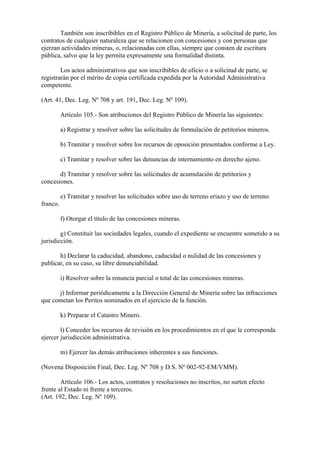 También son inscribibles en el Registro Público de Minería, a solicitud de parte, los
contratos de cualquier naturaleza que se relacionen con concesiones y con personas que
ejerzan actividades mineras, o, relacionadas con ellas, siempre que consten de escritura
pública, salvo que la ley permita expresamente una formalidad distinta.

        Los actos administrativos que son inscribibles de oficio o a solicitud de parte, se
registrarán por el mérito de copia certificada expedida por la Autoridad Administrativa
competente.

(Art. 41, Dec. Leg. Nº 708 y art. 191, Dec. Leg. Nº 109).

          Artículo 105.- Son atribuciones del Registro Público de Minería las siguientes:

          a) Registrar y resolver sobre las solicitudes de formulación de petitorios mineros.

          b) Tramitar y resolver sobre los recursos de oposición presentados conforme a Ley.

          c) Tramitar y resolver sobre las denuncias de internamiento en derecho ajeno.

       d) Tramitar y resolver sobre las solicitudes de acumulación de petitorios y
concesiones.

          e) Tramitar y resolver las solicitudes sobre uso de terreno eriazo y uso de terreno
franco.

          f) Otorgar el título de las concesiones mineras.

        g) Constituir las sociedades legales, cuando el expediente se encuentre sometido a su
jurisdicción.

       h) Declarar la caducidad, abandono, caducidad o nulidad de las concesiones y
publicar, en su caso, su libre denunciabilidad.

          i) Resolver sobre la renuncia parcial o total de las concesiones mineras.

      j) Informar periódicamente a la Dirección General de Minería sobre las infracciones
que cometan los Peritos nominados en el ejercicio de la función.

          k) Preparar el Catastro Minero.

        l) Conceder los recursos de revisión en los procedimientos en el que le corresponda
ejercer jurisdicción administrativa.

          m) Ejercer las demás atribuciones inherentes a sus funciones.

(Novena Disposición Final, Dec. Leg. Nº 708 y D.S. Nº 002-92-EM/VMM).

        Artículo 106.- Los actos, contratos y resoluciones no inscritos, no surten efecto
frente al Estado ni frente a terceros.
(Art. 192, Dec. Leg. Nº 109).
 