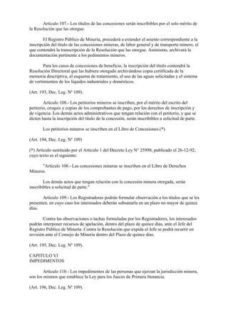 Artículo 107.- Los títulos de las concesiones serán inscribibles por el solo mérito de
la Resolución que las otorgue.

        El Registro Público de Minería, procederá a extender el asiento correspondiente a la
inscripción del título de las concesiones mineras, de labor general y de transporte minero, el
que contendrá la transcripción de la Resolución que las otorgue. Asimismo, archivará la
documentación pertinente a los pedimentos mineros.

        Para los casos de concesiones de beneficio, la inscripción del título contendrá la
Resolución Directoral que las hubiere otorgado archivándose copia certificada de la
memoria descriptiva, el esquema de tratamiento, el uso de las aguas solicitadas y el sistema
de vertimientos de los líquidos industriales y domésticos.

(Art. 193, Dec. Leg. Nº 109).

        Artículo 108.- Los petitorios mineros se inscriben, por el mérito del escrito del
petitorio, croquis y copias de los comprobantes de pago, por los derechos de inscripción y
de vigencia. Los demás actos administrativos que tengan relación con el petitorio, y que se
dicten hasta la inscripción del título de la concesión, serán inscribibles a solicitud de parte.

       Los petitorios mineros se inscriben en el Libro de Concesiones.(*)

(Art. 194, Dec. Leg. Nº 109)

(*) Artículo sustituido por el Artículo 1 del Decreto Ley N° 25998, publicado el 26-12-92,
cuyo texto es el siguiente:

      "Artículo 108.- Las concesiones mineras se inscriben en el Libro de Derechos
Mineros.

        Los demás actos que tengan relación con la concesión minera otorgada, serán
inscribibles a solicitud de parte."

       Artículo 109.- Los Registradores podrán formular observación a los títulos que se les
presenten, en cuyo caso los interesados deberán subsanarla en un plazo no mayor de quince
días.

       Contra las observaciones o tachas formuladas por los Registradores, los interesados
podrán interponer recursos de apelación, dentro del plazo de quince días, ante el Jefe del
Registro Público de Minería. Contra la Resolución que expida el Jefe se podrá recurrir en
revisión ante el Consejo de Minería dentro del Plazo de quince días.

(Art. 195, Dec. Leg. Nº 109).

CAPITULO VI
IMPEDIMENTOS

        Artículo 110.- Los impedimentos de las personas que ejerzan la jurisdicción minera,
son los mismos que establece la Ley para los Jueces de Primera Instancia.

(Art. 196, Dec. Leg. Nº 109).
 