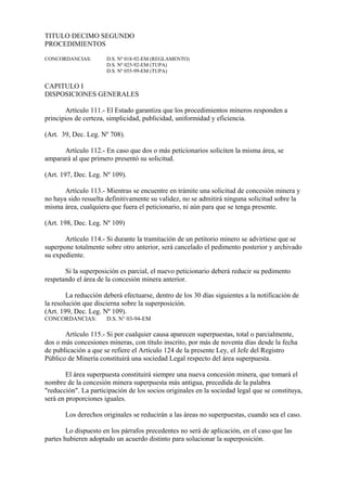 TITULO DECIMO SEGUNDO
PROCEDIMIENTOS

CONCORDANCIAS:        D.S. Nº 018-92-EM (REGLAMENTO)
                      D.S. Nº 025-92-EM (TUPA)
                      D.S. Nº 055-99-EM (TUPA)

CAPITULO I
DISPOSICIONES GENERALES

       Artículo 111.- El Estado garantiza que los procedimientos mineros responden a
principios de certeza, simplicidad, publicidad, uniformidad y eficiencia.

(Art. 39, Dec. Leg. Nº 708).

      Artículo 112.- En caso que dos o más peticionarios soliciten la misma área, se
amparará al que primero presentó su solicitud.

(Art. 197, Dec. Leg. Nº 109).

       Artículo 113.- Mientras se encuentre en trámite una solicitud de concesión minera y
no haya sido resuelta definitivamente su validez, no se admitirá ninguna solicitud sobre la
misma área, cualquiera que fuera el peticionario, ni aún para que se tenga presente.

(Art. 198, Dec. Leg. Nº 109)

       Artículo 114.- Si durante la tramitación de un petitorio minero se advirtiese que se
superpone totalmente sobre otro anterior, será cancelado el pedimento posterior y archivado
su expediente.

       Si la superposición es parcial, el nuevo peticionario deberá reducir su pedimento
respetando el área de la concesión minera anterior.

        La reducción deberá efectuarse, dentro de los 30 días siguientes a la notificación de
la resolución que discierna sobre la superposición.
(Art. 199, Dec. Leg. Nº 109).
CONCORDANCIAS:        D.S. N° 03-94-EM

       Artículo 115.- Si por cualquier causa aparecen superpuestas, total o parcialmente,
dos o más concesiones mineras, con título inscrito, por más de noventa días desde la fecha
de publicación a que se refiere el Artículo 124 de la presente Ley, el Jefe del Registro
Público de Minería constituirá una sociedad Legal respecto del área superpuesta.

        El área superpuesta constituirá siempre una nueva concesión minera, que tomará el
nombre de la concesión minera superpuesta más antigua, precedida de la palabra
"reducción". La participación de los socios originales en la sociedad legal que se constituya,
será en proporciones iguales.

       Los derechos originales se reducirán a las áreas no superpuestas, cuando sea el caso.

        Lo dispuesto en los párrafos precedentes no será de aplicación, en el caso que las
partes hubieren adoptado un acuerdo distinto para solucionar la superposición.
 