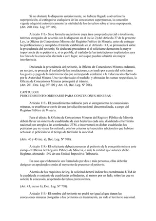 Si no obstante lo dispuesto anteriormente, no hubiere llegado a advertirse la
superposición, al extinguirse cualquiera de las concesiones superpuestas, la concesión
vigente adquirirá automáticamente la totalidad de los derechos sobre el área superpuesta.
(Art. 200, Dec. Leg. Nº 109).

        Artículo 116.- Si se formula un petitorio cuya área comprenda parcial o totalmente,
terrenos otorgados de acuerdo con lo dispuesto en el inciso 2) del Artículo 37 de la presente
Ley, la Oficina de Concesiones Mineras del Registro Público de Minería, antes de entregar
las publicaciones y cumplido el trámite establecido en el Artículo 143, se pronunciará sobre
la procedencia del petitorio. Se declarará procedente si el solicitante demuestra la mayor
importancia de su petitorio y, si es posible, el traslado de las instalaciones implantadas para
los fines de la concesión afectada a otro lugar, salvo que puedan subsistir sin mayor
interferencia.

        Declarada la procedencia del petitorio, la Oficina de Concesiones Mineras ordenará,
en su caso, se proceda al traslado de las instalaciones, corriendo por cuenta del solicitante
los gastos y pago de la indemnización que corresponda conforme a la valorización efectuada
por la Autoridad Minera. Una vez efectuado el traslado y abonadas las sumas respectivas, la
Oficina de Concesiones Mineras proseguirá el trámite.
(Art. 201, Dec. Leg. Nº 109 y Art. 43, Dec. Leg. Nº 708).

CAPITULO II
PROCEDIMIENTO ORDINARIO PARA CONCESIONES MINERAS

       Artículo 117.- El procedimiento ordinario para el otorgamiento de concesiones
mineras, se establece a través de una jurisdicción nacional descentralizada, a cargo del
Registro Público de Minería.

        Para el efecto, la Oficina de Concesiones Mineras del Registro Público de Minería
deberá llevar un sistema de cuadrículas de cien hectáreas cada una, dividiendo el territorio
nacional con arreglo a las coordenadas UTM, e incorporará en dichas cuadrículas los
petitorios que se vayan formulando, con los criterios referenciales adicionales que hubiese
señalado el peticionario al tiempo de formular la solicitud.

(Arts. 40 y 43 inc. a), Dec. Leg. Nº 708).

       Artículo 118.- El solicitante deberá presentar el petitorio de la concesión minera ante
cualquier Oficina del Registro Público de Minería, o ante la entidad que autorice dicho
Registro, abonando 10% de una Unidad Impositiva Tributaria.

       En caso que el denuncio sea formulado por dos o más personas, ellas deberán
designar un apoderado común al momento de presentar el petitorio.

        Además de los requisitos de ley, la solicitud deberá indicar las coordenadas UTM de
la cuadrícula o conjunto de cuadrículas colindantes, al menos por un lado, sobre las que se
solicite la concesión, respetando derechos preexistentes.

(Art. 43, inciso b), Dec. Leg. Nº 708).

       Artículo 119.- El nombre del petitorio no podrá ser igual al que tienen las
concesiones mineras otorgadas o los petitorios en tramitación, en todo el territorio nacional.
 