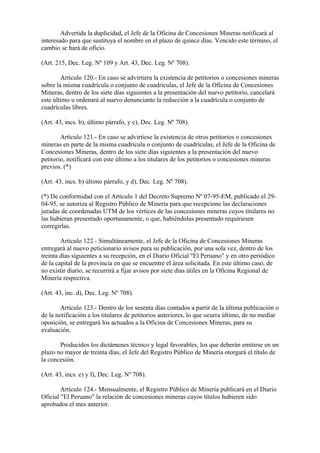 Advertida la duplicidad, el Jefe de la Oficina de Concesiones Mineras notificará al
interesado para que sustituya el nombre en el plazo de quince días. Vencido este término, el
cambio se hará de oficio.

(Art. 215, Dec. Leg. Nº 109 y Art. 43, Dec. Leg. Nº 708).

        Artículo 120.- En caso se advirtiera la existencia de petitorios o concesiones mineras
sobre la misma cuadrícula o conjunto de cuadrículas, el Jefe de la Oficina de Concesiones
Mineras, dentro de los siete días siguientes a la presentación del nuevo petitorio, cancelará
este último u ordenará al nuevo denunciante la reducción a la cuadrícula o conjunto de
cuadrículas libres.

(Art. 43, incs. b), último párrafo, y c), Dec. Leg. Nº 708).

        Artículo 121.- En caso se advirtiese la existencia de otros petitorios o concesiones
mineras en parte de la misma cuadrícula o conjunto de cuadrículas, el Jefe de la Oficina de
Concesiones Mineras, dentro de los siete días siguientes a la presentación del nuevo
petitorio, notificará con este último a los titulares de los petitorios o concesiones mineras
previos. (*)

(Art. 43, incs. b) último párrafo, y d), Dec. Leg. Nº 708).

(*) De conformidad con el Artículo 1 del Decreto Supremo Nº 07-95-EM, publicado el 29-
04-95, se autoriza al Registro Público de Minería para que recepcione las declaraciones
juradas de coordenadas UTM de los vértices de las concesiones mineras cuyos titulares no
las hubieran presentado oportunamente, o que, habiéndolas presentado requiriesen
corregirlas.

        Artículo 122.- Simultáneamente, el Jefe de la Oficina de Concesiones Mineras
entregará al nuevo peticionario avisos para su publicación, por una sola vez, dentro de los
treinta días siguientes a su recepción, en el Diario Oficial "El Peruano" y en otro periódico
de la capital de la provincia en que se encuentre el área solicitada. En este último caso, de
no existir diario, se recurrirá a fijar avisos por siete días útiles en la Oficina Regional de
Minería respectiva.

(Art. 43, inc. d), Dec. Leg. Nº 708).

        Artículo 123.- Dentro de los sesenta días contados a partir de la última publicación o
de la notificación a los titulares de petitorios anteriores, lo que ocurra último, de no mediar
oposición, se entregará los actuados a la Oficina de Concesiones Mineras, para su
evaluación.

       Producidos los dictámenes técnico y legal favorables, los que deberán emitirse en un
plazo no mayor de treinta días, el Jefe del Registro Público de Minería otorgará el título de
la concesión.

(Art. 43, incs. e) y f), Dec. Leg. Nº 708).

        Artículo 124.- Mensualmente, el Registro Público de Minería publicará en el Diario
Oficial "El Peruano" la relación de concesiones mineras cuyos títulos hubieren sido
aprobados el mes anterior.
 