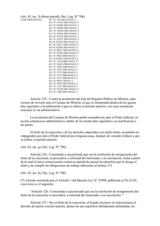 (Art. 43, inc. f) último párrafo, Dec. Leg. Nº 708).
CONCORDANCIAS:         R.J. Nº 182-2002-INACC-J
                       R.J. N° 01343-2002-INACC-J
                       R.J. N° 01408-2003-INACC-J
                       R.J. N° 02090-2003-INACC-J
                       R-J- N° 04184-2003-INACC-J
                       R.J. N° 03569-2004-INACC-J
                       R.J. N° 01479-2005-INACC-J
                       R.J. N° 01857-2005-INACC-J
                       R.J.N° 02322-2005-INACC-J
                       R.J. N° 02671-2005-INACC-J
                       R.J.Nº 03208-2005-INACC-J
                       R.J. Nº 04221-2005-INACC-J
                       R.J. N° 05345-2005-INACC-J
                       R.J. N° 0822-2006-INACC-J
                       R.J. N°01445-2006-INACC-J
                       R.J. N° 1974-2006-INACC-J
                       R.J. N° 02443-2006-INACC-J
                       R.J. N° 2925-2006-INACC-J
                       R.J. N° 3345-2006-INACC-J
                       R.J. N° 3715-2006-INACC-J
                       R.J. N° 4775-2006-INACC-J
                       R.J. N° 5351-2006-INACC-J
                       R.J. N° 00257-INACC-J
                       R.J. N° 0702-2007-INACC-J
                       R.J. N° 1225-2007-INACC-J
                       R.J. N° 01659-2007-INACC-J
                       R.J. Nº 2390-2007-INACC-J

        Artículo 125.- Contra la resolución del Jefe del Registro Público de Minería, cabe
recurso de revisión ante el Consejo de Minería, el que se interpondrá dentro de los quince
días siguientes a la publicación a que se refiere el artículo anterior, con cuya resolución
concluye la vía administrativa.

        La resolución del Consejo de Minería podrá contradecirse ante el Poder Judicial, en
acción contencioso-administrativa, dentro de los treinta días siguientes a su notificación a
las partes.

        El título de la concesión y de los derechos adquiridos con dicho título, no podrán ser
impugnados por ante el Poder Judicial por ninguna causa, después de vencido el plazo a que
se refiere el párrafo anterior.

(Art. 43, inc. g), Dec. Leg. Nº 708).

        Artículo 126.- Consentida o ejecutoriada que sea la resolución de otorgamiento del
título de la concesión, se procederá, a solicitud del interesado, a su inscripción, fecha a partir
de la cual el nuevo concesionario estará en aptitud de ejercer los derechos que le otorga el
título y de cumplir las obligaciones de trabajo inherentes al mismo. (*)

(Art. 43, inc. h), Dec. Leg. Nº 708)

(*) Artículo sustituido por el Artículo 1 del Decreto Ley N° 25998, publicado el 26-12-92,
cuyo texto es el siguiente:

        "Artículo 126.- Consentida o ejecutoriada que sea la resolución de otorgamiento del
título de la concesión se procederá, a solicitud del interesado, a su inscripción. "

       Artículo 127.- Por el título de la concesión, el Estado reconoce al concesionario el
derecho de ejercer exclusivamente, dentro de una superficie debidamente delimitada, las
 
