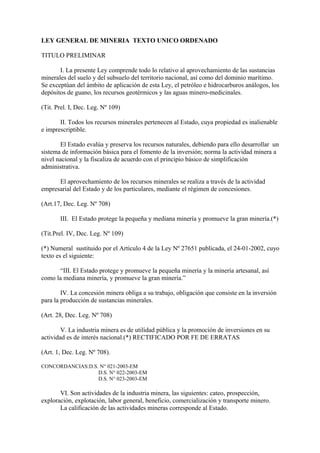 LEY GENERAL DE MINERIA TEXTO UNICO ORDENADO

TITULO PRELIMINAR

       I. La presente Ley comprende todo lo relativo al aprovechamiento de las sustancias
minerales del suelo y del subsuelo del territorio nacional, así como del dominio marítimo.
Se exceptúan del ámbito de aplicación de esta Ley, el petróleo e hidrocarburos análogos, los
depósitos de guano, los recursos geotérmicos y las aguas minero-medicinales.

(Tit. Prel. I, Dec. Leg. Nº 109)

       II. Todos los recursos minerales pertenecen al Estado, cuya propiedad es inalienable
e imprescriptible.

       El Estado evalúa y preserva los recursos naturales, debiendo para ello desarrollar un
sistema de información básica para el fomento de la inversión; norma la actividad minera a
nivel nacional y la fiscaliza de acuerdo con el principio básico de simplificación
administrativa.

      El aprovechamiento de los recursos minerales se realiza a través de la actividad
empresarial del Estado y de los particulares, mediante el régimen de concesiones.

(Art.17, Dec. Leg. Nº 708)

       III. El Estado protege la pequeña y mediana minería y promueve la gran minería.(*)

(Tit.Prel. IV, Dec. Leg. Nº 109)

(*) Numeral sustituido por el Artículo 4 de la Ley Nº 27651 publicada, el 24-01-2002, cuyo
texto es el siguiente:

      “III. El Estado protege y promueve la pequeña minería y la minería artesanal, así
como la mediana minería, y promueve la gran minería.”

        IV. La concesión minera obliga a su trabajo, obligación que consiste en la inversión
para la producción de sustancias minerales.

(Art. 28, Dec. Leg. Nº 708)

        V. La industria minera es de utilidad pública y la promoción de inversiones en su
actividad es de interés nacional.(*) RECTIFICADO POR FE DE ERRATAS

(Art. 1, Dec. Leg. Nº 708).

CONCORDANCIAS:D.S. N° 021-2003-EM
                  D.S. N° 022-2003-EM
                  D.S. N° 023-2003-EM

       VI. Son actividades de la industria minera, las siguientes: cateo, prospección,
exploración, explotación, labor general, beneficio, comercialización y transporte minero.
       La calificación de las actividades mineras corresponde al Estado.
 