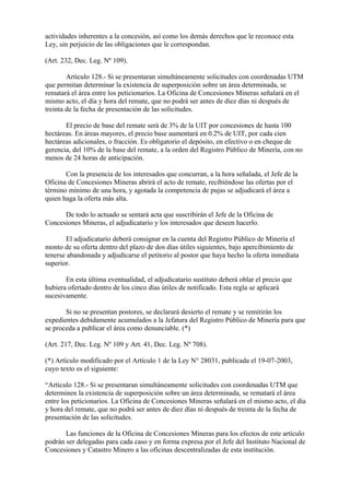 actividades inherentes a la concesión, así como los demás derechos que le reconoce esta
Ley, sin perjuicio de las obligaciones que le correspondan.

(Art. 232, Dec. Leg. Nº 109).

        Artículo 128.- Si se presentaran simultáneamente solicitudes con coordenadas UTM
que permitan determinar la existencia de superposición sobre un área determinada, se
rematará el área entre los peticionarios. La Oficina de Concesiones Mineras señalará en el
mismo acto, el día y hora del remate, que no podrá ser antes de diez días ni después de
treinta de la fecha de presentación de las solicitudes.

       El precio de base del remate será de 3% de la UIT por concesiones de hasta 100
hectáreas. En áreas mayores, el precio base aumentará en 0.2% de UIT, por cada cien
hectáreas adicionales, o fracción. Es obligatorio el depósito, en efectivo o en cheque de
gerencia, del 10% de la base del remate, a la orden del Registro Público de Minería, con no
menos de 24 horas de anticipación.

       Con la presencia de los interesados que concurran, a la hora señalada, el Jefe de la
Oficina de Concesiones Mineras abrirá el acto de remate, recibiéndose las ofertas por el
término mínimo de una hora, y agotada la competencia de pujas se adjudicará el área a
quien haga la oferta más alta.

      De todo lo actuado se sentará acta que suscribirán el Jefe de la Oficina de
Concesiones Mineras, el adjudicatario y los interesados que deseen hacerlo.

       El adjudicatario deberá consignar en la cuenta del Registro Público de Minería el
monto de su oferta dentro del plazo de dos días útiles siguientes, bajo apercibimiento de
tenerse abandonada y adjudicarse el petitorio al postor que haya hecho la oferta inmediata
superior.

       En esta última eventualidad, el adjudicatario sustituto deberá oblar el precio que
hubiera ofertado dentro de los cinco días útiles de notificado. Esta regla se aplicará
sucesivamente.

       Si no se presentan postores, se declarará desierto el remate y se remitirán los
expedientes debidamente acumulados a la Jefatura del Registro Público de Minería para que
se proceda a publicar el área como denunciable. (*)

(Art. 217, Dec. Leg. Nº 109 y Art. 41, Dec. Leg. Nº 708).

(*) Artículo modificado por el Artículo 1 de la Ley N° 28031, publicada el 19-07-2003,
cuyo texto es el siguiente:

“Artículo 128.- Si se presentaran simultáneamente solicitudes con coordenadas UTM que
determinen la existencia de superposición sobre un área determinada, se rematará el área
entre los peticionarios. La Oficina de Concesiones Mineras señalará en el mismo acto, el día
y hora del remate, que no podrá ser antes de diez días ni después de treinta de la fecha de
presentación de las solicitudes.

       Las funciones de la Oficina de Concesiones Mineras para los efectos de este artículo
podrán ser delegadas para cada caso y en forma expresa por el Jefe del Instituto Nacional de
Concesiones y Catastro Minero a las oficinas descentralizadas de esta institución.
 