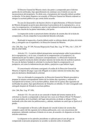El Director General de Minería citará a las partes a comparendo para el décimo
quinto día de notificadas, bajo apercibimiento de continuar con el trámite en caso de
inconcurrencia del propietario. En dicho acto, el propietario del inmueble deberá acreditar
su derecho. Si las partes llegaran a un acuerdo, el Director General de Minería ordenará se
otorgue la escritura pública en que conste dicho acuerdo.

        En caso de desacuerdo o de hacerse efectivo el apercibimiento, el Director General
de Minería designará un perito para determinar la procedencia de la expropiación y, en su
caso, la compensación o el justiprecio, para lo cual ordenará la realización de la inspección
ocular con citación de las partes interesadas y del perito.

      La inspección ocular se practicará dentro del plazo de sesenta días de la fecha de
comparendo, a fin de comprobar la necesidad del derecho solicitado.

        Realizada la inspección, el perito deberá emitir su informe dentro del plazo de treinta
días, y entregarlo con el expediente a la Dirección General de Minería.

(Art. 246, Dec. Leg. Nº 109, Novena Disposición Final, Dec. Leg. Nº 708 y Art. 1, D.S. Nº
002-92-EM/VMM.

        Artículo 131.- La pericia deberá pronunciarse necesariamente sobre la procedencia
de la expropiación y, en su caso, el monto de la compensación o el justiprecio y la
indemnización por los daños y perjuicios correspondientes. La Dirección General de
Minería expedirá resolución dentro del plazo máximo de treinta días de recibida la pericia.
En caso de declarar fundada la solicitud, la resolución fijará la compensación o el
justiprecio, así como la indemnización por daños y perjuicios a que hubiere lugar.

       El concesionario solicitante consignará a la orden de la Dirección General de
Minería el importe del pago a que está obligado en el plazo máximo de treinta días, bajo
pena de declararse abandonada la solicitud.

        Una vez efectuada la consignación, la Dirección General de Minería procederá a
preparar la minuta correspondiente dentro de los treinta días siguientes y ordenará la
suscripción de la misma y de la escritura pública, dentro de los quince días siguientes de
notificadas las partes, bajo apercibimiento de firmarlos en rebeldía. El valor consignado será
entregado después de firmada la escritura pública.

(Art. 246, Dec. Leg. Nº 109).

        Artículo 132.- En caso de no ser conocido el dueño del terreno materia de la
solicitud, la citación a comparendo se hará por tres veces en el Diario Oficial "El Peruano",
y en un periódico de la localidad o del lugar más próximo en donde se ubique el bien,
mediando ocho días entre las publicaciones y, además, mediante un cartel que se fijará en el
predio.

        El comparendo se llevará a cabo después de vencido el plazo de sesenta días
contados a partir del día siguiente de la última publicación, con o sin concurrencia del
propietario, debiendo continuar el trámite en su caso, de acuerdo a lo dispuesto en los dos
artículos anteriores.

      Lo dispuesto en los párrafos precedentes se aplicará para el caso de que en
comparendo el presunto propietario no acredite su derecho sobre el inmueble.
 