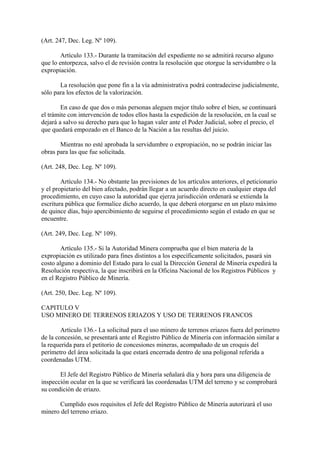 (Art. 247, Dec. Leg. Nº 109).

        Artículo 133.- Durante la tramitación del expediente no se admitirá recurso alguno
que lo entorpezca, salvo el de revisión contra la resolución que otorgue la servidumbre o la
expropiación.

       La resolución que pone fin a la vía administrativa podrá contradecirse judicialmente,
sólo para los efectos de la valorización.

        En caso de que dos o más personas aleguen mejor título sobre el bien, se continuará
el trámite con intervención de todos ellos hasta la expedición de la resolución, en la cual se
dejará a salvo su derecho para que lo hagan valer ante el Poder Judicial, sobre el precio, el
que quedará empozado en el Banco de la Nación a las resultas del juicio.

       Mientras no esté aprobada la servidumbre o expropiación, no se podrán iniciar las
obras para las que fue solicitada.

(Art. 248, Dec. Leg. Nº 109).

        Artículo 134.- No obstante las previsiones de los artículos anteriores, el peticionario
y el propietario del bien afectado, podrán llegar a un acuerdo directo en cualquier etapa del
procedimiento, en cuyo caso la autoridad que ejerza jurisdicción ordenará se extienda la
escritura pública que formalice dicho acuerdo, la que deberá otorgarse en un plazo máximo
de quince días, bajo apercibimiento de seguirse el procedimiento según el estado en que se
encuentre.

(Art. 249, Dec. Leg. Nº 109).

        Artículo 135.- Si la Autoridad Minera comprueba que el bien materia de la
expropiación es utilizado para fines distintos a los específicamente solicitados, pasará sin
costo alguno a dominio del Estado para lo cual la Dirección General de Minería expedirá la
Resolución respectiva, la que inscribirá en la Oficina Nacional de los Registros Públicos y
en el Registro Público de Minería.

(Art. 250, Dec. Leg. Nº 109).

CAPITULO V
USO MINERO DE TERRENOS ERIAZOS Y USO DE TERRENOS FRANCOS

        Artículo 136.- La solicitud para el uso minero de terrenos eriazos fuera del perímetro
de la concesión, se presentará ante el Registro Público de Minería con información similar a
la requerida para el petitorio de concesiones mineras, acompañado de un croquis del
perímetro del área solicitada la que estará encerrada dentro de una poligonal referida a
coordenadas UTM.

       El Jefe del Registro Público de Minería señalará día y hora para una diligencia de
inspección ocular en la que se verificará las coordenadas UTM del terreno y se comprobará
su condición de eriazo.

       Cumplido esos requisitos el Jefe del Registro Público de Minería autorizará el uso
minero del terreno eriazo.
 