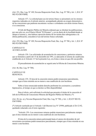 (Art. 251, Dec. Leg. Nº 109, Novena Disposición Final, Dec. Leg. Nº 708 y Art. 1, D.S. Nº
002-92-EM/VMM).

        Artículo 137.- La solicitud para uso de terreno franco se presentará con los mismos
requisitos indicados en el artículo anterior, acompañando además un croquis demostrativo
de las concesiones que pudieran encontrarse vecinas o colindantes con dicho terreno franco,
si se conocieren.

       El Jefe del Registro Público de Minería ordenará que se efectúen las publicaciones,
por una sola vez, en el Diario Oficial "El Peruano", y en un diario de la localidad donde se
ubique el terreno y, sino hubiese oposición dentro de los treinta días subsiguientes a la
última publicación, concederá el uso del terreno franco solicitado.

(Art. 252, Dec. Leg. Nº 109, Novena Disposición Final, Dec. Leg. Nº 708 y Art. 1, D.S. Nº
002-92-EM/VMM).

CAPITULO VI
ACUMULACION

        Artículo 138.- Las solicitudes de acumulación de concesiones y petitorios mineros
que se formulen a partir del 15 de diciembre de 1991, se adecuarán al sistema de cuadrículas
establecido en el Artículo 117 de la presente Ley, en el área o áreas en que ello sea posible.

       El procedimiento de acumulación se seguirá ante la Oficina de Concesiones Mineras.

(Art. 46, Dec. Leg. Nº 708).

CAPITULO VII
RENUNCIA

       Artículo 139.- El área de la concesión minera podrá renunciarse parcialmente,
siempre que el área retenida sea no menor a una cuadrícula de cien hectáreas.

       Sobre el área renunciada tendrán derecho preferente los cesionarios y acreedores
hipotecarios, al tiempo en que se declare su libre disponibilidad.

        Para el efecto, será suficiente la solicitud que presente el titular de la concesión al
Jefe de la Oficina de Concesiones Mineras del Registro Público de Minería. (*)

(Art. 20, inc. a) y Novena Disposición Final, Dec. Leg. Nº 708, y Art. 1, D.S.Nº 002-92-
EM/VMM)

(*) Artículo sustituido por el Artículo 1 del Decreto Ley N° 25998, publicado el 26-12-92,
quedando redactado con el texto siguiente:

        "Artículo 139.- Las concesiones mineras podrán renunciarse parcialmente siempre
que el área retenida sea no menor a una cuadrícula de cien hectáreas.

       El área de la concesión minera peticionada hasta el catorce de diciembre de mil
novecientos noventiuno podrá renunciarse parcialmente, siempre que el área retenida no sea
menor a una hectárea.
 