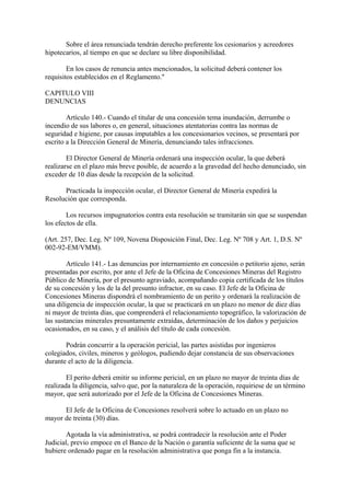 Sobre el área renunciada tendrán derecho preferente los cesionarios y acreedores
hipotecarios, al tiempo en que se declare su libre disponibilidad.

        En los casos de renuncia antes mencionados, la solicitud deberá contener los
requisitos establecidos en el Reglamento."

CAPITULO VIII
DENUNCIAS

        Artículo 140.- Cuando el titular de una concesión tema inundación, derrumbe o
incendio de sus labores o, en general, situaciones atentatorias contra las normas de
seguridad e higiene, por causas imputables a los concesionarios vecinos, se presentará por
escrito a la Dirección General de Minería, denunciando tales infracciones.

        El Director General de Minería ordenará una inspección ocular, la que deberá
realizarse en el plazo más breve posible, de acuerdo a la gravedad del hecho denunciado, sin
exceder de 10 días desde la recepción de la solicitud.

      Practicada la inspección ocular, el Director General de Minería expedirá la
Resolución que corresponda.

        Los recursos impugnatorios contra esta resolución se tramitarán sin que se suspendan
los efectos de ella.

(Art. 257, Dec. Leg. Nº 109, Novena Disposición Final, Dec. Leg. Nº 708 y Art. 1, D.S. Nº
002-92-EM/VMM).

        Artículo 141.- Las denuncias por internamiento en concesión o petitorio ajeno, serán
presentadas por escrito, por ante el Jefe de la Oficina de Concesiones Mineras del Registro
Público de Minería, por el presunto agraviado, acompañando copia certificada de los títulos
de su concesión y los de la del presunto infractor, en su caso. El Jefe de la Oficina de
Concesiones Mineras dispondrá el nombramiento de un perito y ordenará la realización de
una diligencia de inspección ocular, la que se practicará en un plazo no menor de diez días
ni mayor de treinta días, que comprenderá el relacionamiento topográfico, la valorización de
las sustancias minerales presuntamente extraídas, determinación de los daños y perjuicios
ocasionados, en su caso, y el análisis del título de cada concesión.

       Podrán concurrir a la operación pericial, las partes asistidas por ingenieros
colegiados, civiles, mineros y geólogos, pudiendo dejar constancia de sus observaciones
durante el acto de la diligencia.

        El perito deberá emitir su informe pericial, en un plazo no mayor de treinta días de
realizada la diligencia, salvo que, por la naturaleza de la operación, requiriese de un término
mayor, que será autorizado por el Jefe de la Oficina de Concesiones Mineras.

      El Jefe de la Oficina de Concesiones resolverá sobre lo actuado en un plazo no
mayor de treinta (30) días.

       Agotada la vía administrativa, se podrá contradecir la resolución ante el Poder
Judicial, previo empoce en el Banco de la Nación o garantía suficiente de la suma que se
hubiere ordenado pagar en la resolución administrativa que ponga fin a la instancia.
 
