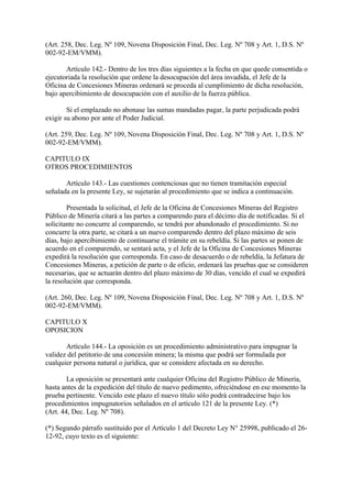 (Art. 258, Dec. Leg. Nº 109, Novena Disposición Final, Dec. Leg. Nº 708 y Art. 1, D.S. Nº
002-92-EM/VMM).

       Artículo 142.- Dentro de los tres días siguientes a la fecha en que quede consentida o
ejecutoriada la resolución que ordene la desocupación del área invadida, el Jefe de la
Oficina de Concesiones Mineras ordenará se proceda al cumplimiento de dicha resolución,
bajo apercibimiento de desocupación con el auxilio de la fuerza pública.

        Si el emplazado no abonase las sumas mandadas pagar, la parte perjudicada podrá
exigir su abono por ante el Poder Judicial.

(Art. 259, Dec. Leg. Nº 109, Novena Disposición Final, Dec. Leg. Nº 708 y Art. 1, D.S. Nº
002-92-EM/VMM).

CAPITULO IX
OTROS PROCEDIMIENTOS

       Artículo 143.- Las cuestiones contenciosas que no tienen tramitación especial
señalada en la presente Ley, se sujetarán al procedimiento que se indica a continuación.

        Presentada la solicitud, el Jefe de la Oficina de Concesiones Mineras del Registro
Público de Minería citará a las partes a comparendo para el décimo día de notificadas. Si el
solicitante no concurre al comparendo, se tendrá por abandonado el procedimiento. Si no
concurre la otra parte, se citará a un nuevo comparendo dentro del plazo máximo de seis
días, bajo apercibimiento de continuarse el trámite en su rebeldía. Si las partes se ponen de
acuerdo en el comparendo, se sentará acta, y el Jefe de la Oficina de Concesiones Mineras
expedirá la resolución que corresponda. En caso de desacuerdo o de rebeldía, la Jefatura de
Concesiones Mineras, a petición de parte o de oficio, ordenará las pruebas que se consideren
necesarias, que se actuarán dentro del plazo máximo de 30 días, vencido el cual se expedirá
la resolución que corresponda.

(Art. 260, Dec. Leg. Nº 109, Novena Disposición Final, Dec. Leg. Nº 708 y Art. 1, D.S. Nº
002-92-EM/VMM).

CAPITULO X
OPOSICION

       Artículo 144.- La oposición es un procedimiento administrativo para impugnar la
validez del petitorio de una concesión minera; la misma que podrá ser formulada por
cualquier persona natural o jurídica, que se considere afectada en su derecho.

        La oposición se presentará ante cualquier Oficina del Registro Público de Minería,
hasta antes de la expedición del título de nuevo pedimento, ofreciéndose en ese momento la
prueba pertinente. Vencido este plazo el nuevo título sólo podrá contradecirse bajo los
procedimientos impugnatorios señalados en el artículo 121 de la presente Ley. (*)
(Art. 44, Dec. Leg. Nº 708).

(*) Segundo párrafo sustituido por el Artículo 1 del Decreto Ley N° 25998, publicado el 26-
12-92, cuyo texto es el siguiente:
 