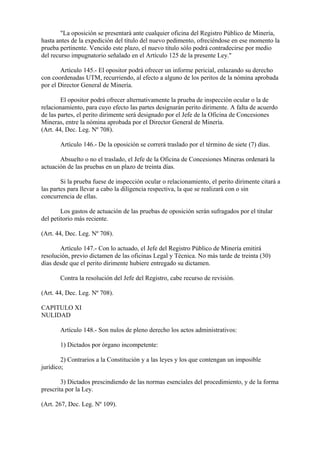 "La oposición se presentará ante cualquier oficina del Registro Público de Minería,
hasta antes de la expedición del título del nuevo pedimento, ofreciéndose en ese momento la
prueba pertinente. Vencido este plazo, el nuevo título sólo podrá contradecirse por medio
del recurso impugnatorio señalado en el Artículo 125 de la presente Ley."

        Artículo 145.- El opositor podrá ofrecer un informe pericial, enlazando su derecho
con coordenadas UTM, recurriendo, al efecto a alguno de los peritos de la nómina aprobada
por el Director General de Minería.

        El opositor podrá ofrecer alternativamente la prueba de inspección ocular o la de
relacionamiento, para cuyo efecto las partes designarán perito dirimente. A falta de acuerdo
de las partes, el perito dirimente será designado por el Jefe de la Oficina de Concesiones
Mineras, entre la nómina aprobada por el Director General de Minería.
(Art. 44, Dec. Leg. Nº 708).

       Artículo 146.- De la oposición se correrá traslado por el término de siete (7) días.

       Absuelto o no el traslado, el Jefe de la Oficina de Concesiones Mineras ordenará la
actuación de las pruebas en un plazo de treinta días.

        Si la prueba fuese de inspección ocular o relacionamiento, el perito dirimente citará a
las partes para llevar a cabo la diligencia respectiva, la que se realizará con o sin
concurrencia de ellas.

        Los gastos de actuación de las pruebas de oposición serán sufragados por el titular
del petitorio más reciente.

(Art. 44, Dec. Leg. Nº 708).

       Artículo 147.- Con lo actuado, el Jefe del Registro Público de Minería emitirá
resolución, previo dictamen de las oficinas Legal y Técnica. No más tarde de treinta (30)
días desde que el perito dirimente hubiere entregado su dictamen.

       Contra la resolución del Jefe del Registro, cabe recurso de revisión.

(Art. 44, Dec. Leg. Nº 708).

CAPITULO XI
NULIDAD

       Artículo 148.- Son nulos de pleno derecho los actos administrativos:

       1) Dictados por órgano incompetente:

        2) Contrarios a la Constitución y a las leyes y los que contengan un imposible
jurídico;

        3) Dictados prescindiendo de las normas esenciales del procedimiento, y de la forma
prescrita por la Ley.

(Art. 267, Dec. Leg. Nº 109).
 