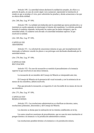 Artículo 149.- La autoridad minera declarará la nulidad de actuados, de oficio o a
petición de parte, en caso de existir algún vicio sustancial, reponiendo la tramitación al
estado en que se produjo el vicio, pero subsistirán las pruebas y demás actuaciones a las que
no afecte dicha nulidad.

(Art. 268, Dec. Leg. Nº 109).

       Artículo 150.- La nulidad será deducida ante la autoridad que ejerza jurisdicción y se
tramitará en cuerda separada sin interrumpir el trámite del expediente. La referida autoridad
formará el cuaderno separado, incluyendo las copias que las partes designen y que la
autoridad señale. El cuaderno será elevado a la autoridad inmediata superior, la que
resolverá la nulidad.

(Art. 269, Dec. Leg. Nº 109).

CAPITULO XII
ABANDONO

        Artículo 151.- La solicitud de concesiones mineras en que, por incumplimiento del
interesado se hubieren vencido los plazos o sus prórrogas será declarada abandonada por la
autoridad minera.

(Art. 270, Dec. Leg. Nº 109).

CAPITULO XIII
RECUSACION

       Artículo 152.- En caso de recusación se remitirá el procedimiento a la instancia
superior la que resolverá en una única instancia.

       La recusación de un miembro del Consejo de Minería se interpondrá ante éste.

      El Consejo de Minería sin la presencia del vocal recusado y con la asistencia de no
menos de tres miembros, deberá resolverla.

       Para que proceda la recusación, se requerirá el voto favorable de no menos de tres de
sus miembros.

(Art. 271, Dec. Leg. Nº 109).

CAPITULO XIV
RESOLUCIONES

       Artículo 153.- Las resoluciones administrativas se clasifican en decretos, autos,
resoluciones jefaturales, directorales y del Consejo de Minería.

       Los decretos se dictan para la realización de los trámites establecidos en la ley.

      Los autos resuelven cuestiones de procedimiento, que no sean de mera tramitación ni
pongan término a la instancia o a la jurisdicción administrativa minera.

       Las resoluciones pondrán término a la instancia o a la jurisdicción minera.
 