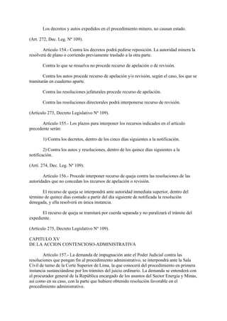 Los decretos y autos expedidos en el procedimiento minero, no causan estado.

(Art. 272, Dec. Leg. Nº 109).

       Artículo 154.- Contra los decretos podrá pedirse reposición. La autoridad minera la
resolverá de plano o corriendo previamente traslado a la otra parte.

       Contra lo que se resuelva no procede recurso de apelación o de revisión.

       Contra los autos procede recurso de apelación y/o revisión, según el caso, los que se
tramitarán en cuaderno aparte.

       Contra las resoluciones jefaturales procede recurso de apelación.

       Contra las resoluciones directorales podrá interponerse recurso de revisión.

(Artículo 273, Decreto Legislativo Nº 109).

       Artículo 155.- Los plazos para interponer los recursos indicados en el artículo
precedente serán:

       1) Contra los decretos, dentro de los cinco días siguientes a la notificación.

        2) Contra los autos y resoluciones, dentro de los quince días siguientes a la
notificación.

(Artí. 274, Dec. Leg. Nº 109).

       Artículo 156.- Procede interponer recurso de queja contra las resoluciones de las
autoridades que no concedan los recursos de apelación o revisión.

       El recurso de queja se interpondrá ante autoridad inmediata superior, dentro del
término de quince días contado a partir del día siguiente de notificada la resolución
denegada, y ella resolverá en única instancia.

       El recurso de queja se tramitará por cuerda separada y no paralizará el trámite del
expediente.

(Artículo 275, Decreto Legislativo Nº 109).

CAPITULO XV
DE LA ACCION CONTENCIOSO-ADMINISTRATIVA

       Artículo 157.- La demanda de impugnación ante el Poder Judicial contra las
resoluciones que pongan fin al procedimiento administrativo, se interpondrá ante la Sala
Civil de turno de la Corte Superior de Lima, la que conocerá del procedimiento en primera
instancia sustanciándose por los trámites del juicio ordinario. La demanda se entenderá con
el procurador general de la República encargado de los asuntos del Sector Energía y Minas,
así como en su caso, con la parte que hubiere obtenido resolución favorable en el
procedimiento administrativo.
 