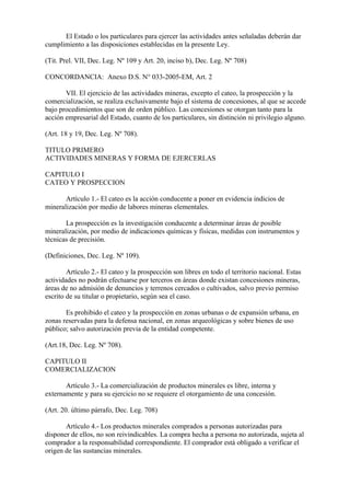 El Estado o los particulares para ejercer las actividades antes señaladas deberán dar
cumplimiento a las disposiciones establecidas en la presente Ley.

(Tit. Prel. VII, Dec. Leg. Nº 109 y Art. 20, inciso b), Dec. Leg. Nº 708)

CONCORDANCIA: Anexo D.S. N° 033-2005-EM, Art. 2

       VII. El ejercicio de las actividades mineras, excepto el cateo, la prospección y la
comercialización, se realiza exclusivamente bajo el sistema de concesiones, al que se accede
bajo procedimientos que son de orden público. Las concesiones se otorgan tanto para la
acción empresarial del Estado, cuanto de los particulares, sin distinción ni privilegio alguno.

(Art. 18 y 19, Dec. Leg. Nº 708).

TITULO PRIMERO
ACTIVIDADES MINERAS Y FORMA DE EJERCERLAS

CAPITULO I
CATEO Y PROSPECCION

       Artículo 1.- El cateo es la acción conducente a poner en evidencia indicios de
mineralización por medio de labores mineras elementales.

       La prospección es la investigación conducente a determinar áreas de posible
mineralización, por medio de indicaciones químicas y físicas, medidas con instrumentos y
técnicas de precisión.

(Definiciones, Dec. Leg. Nº 109).

        Artículo 2.- El cateo y la prospección son libres en todo el territorio nacional. Estas
actividades no podrán efectuarse por terceros en áreas donde existan concesiones mineras,
áreas de no admisión de denuncios y terrenos cercados o cultivados, salvo previo permiso
escrito de su titular o propietario, según sea el caso.

       Es prohibido el cateo y la prospección en zonas urbanas o de expansión urbana, en
zonas reservadas para la defensa nacional, en zonas arqueológicas y sobre bienes de uso
público; salvo autorización previa de la entidad competente.

(Art.18, Dec. Leg. Nº 708).

CAPITULO II
COMERCIALIZACION

       Artículo 3.- La comercialización de productos minerales es libre, interna y
externamente y para su ejercicio no se requiere el otorgamiento de una concesión.

(Art. 20. último párrafo, Dec. Leg. 708)

       Artículo 4.- Los productos minerales comprados a personas autorizadas para
disponer de ellos, no son reivindicables. La compra hecha a persona no autorizada, sujeta al
comprador a la responsabilidad correspondiente. El comprador está obligado a verificar el
origen de las sustancias minerales.
 