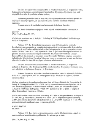 En estos procedimientos son admisibles la prueba instrumental, la inspección ocular,
la de peritos y las demás compatibles con la naturaleza del proceso. En ningún caso será
admisible la prueba de confesión y la de testigos.

       El término probatorio será de diez días, salvo que sea necesario actuar la prueba de
inspección ocular y/o peritos, en cuyo caso la Corte Superior habilitará el término
necesario.
       Procede recurso de nulidad contra la sentencia de la Corte Superior.

        No podrá exonerarse del pago de costas a quien fuere totalmente vencido en el
juicio.(*)
(Art. 177, Dec. Leg. Nº 109).

(*) Artículo sustituido por el Artículo 1 de la Ley Nº 26629 publicada el 20-06-96, cuyo
texto es el siguiente:

        Artículo 157.- La demanda de impugnación ante el Poder Judicial contra las
Resoluciones que pongan fin al procedimiento administrativo, se interpondrá dentro de los
tres meses de notificada o publicada la Resolución impugnada, lo que ocurra primero, ante
la Sala Civil de Turno de la Corte Superior de Lima, la que conocerá del procedimiento en
primera instancia, sustanciándose por los trámites del proceso abreviado del Código
Procesal Civil. La demanda se entenderá con el Procurador Público a cargo de los asuntos
judiciales del Ministerio de Energía y Minas, así como en su caso, con la parte que hubiere
obtenido Resolución favorable en el procedimiento administrativo.

        En estos procedimientos son admisibles la prueba instrumental, la inspección
judicial, la de peritos y las demás compatibles con la natualeza del proceso. En ningún caso,
será admisible la declaración de parte y la de testigos.

       Procede Recurso de Apelación con efecto suspensivo, contra la sentencia de la Sala
Civil de la Corte Superior, ante la Corte Suprema la que resolverá en segunda y última
instancia.(1)(2)

(1) Este artículo será derogado por el numeral 1 de la Primera Disposición Derogatoria de
la Ley Nº 27584 publicada el 07-12-2001. La Ley en mención entrará en vigencia a los 30
días naturales siguientes a su publicación en el Diario Oficial. De conformidad con el
Artículo 1 del Decreto de Urgencia Nº 136-2001 publicado el 21-12-2001, se amplía el
plazo de entrada en vigencia en 180 días.

(2) De conformidad con el Artículos 4 de la Ley N° 27684 se deroga el Decreto de Urgencia
N° 136-2001, y conforme al Artículo 5 de la citada Ley, se dispone la vigencia de la Ley
27584, a los 30 días posteriores a la publicación de la Ley 27684, efectuada el 16-03-2002,
consiguientemente queda derogado el presente Artículo.

CAPITULO XVI
PLAZOS

       Artículo 158.- Los plazos se contarán siempre a partir del día siguiente a aquél en
que tenga lugar la notificación o publicación del acto de que se trate.

(Art. 276, Dec. Leg. Nº 109).
 