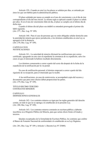 Artículo 159.- Cuando en esta Ley los plazos se señalen por días, se entiende por
éstos los que son hábiles para la administración pública.

        El plazo señalado por meses se cumple en el mes de vencimiento y en el día de éste
correspondiente al día del mes inicial. La misma regla se aplicará cuando el plazo se señale
por años. Si en el mes de vencimiento falta tal día, el plazo se cumple con el último día de
dicho mes.
        Cuando el último día del plazo sea inhábil se entenderá prorrogado al primer día
hábil siguiente.
(Art. 277., Dec. Leg. Nº 109).

        Artículo 160.- Para el caso de personas que no estén obligadas señalar domicilio ante
la autoridad de minería que ejerce jurisdicción, a los términos establecidos en esta Ley se
agregará el de la distancia.
(Art. 278, Dec. Leg. Nº 109).

CAPITULO XVII
NOTIFICACIONES

        Artículo 161.- La autoridad de minería efectuará las notificaciones por correo
certificado, agregando en este caso al expediente la constancia de su expedición, salvo los
casos en que el interesado la hubiere recabado directamente.

       Los términos comenzarán a correr a partir del sexto día después de la fecha de la
expedición de la notificación por la vía postal.

       En caso de notificación personal, el término empezará a correr a partir del día
siguiente de su recepción, para el interesado que la recabó.

        A las notificaciones, en caso de controversia, se acompañará copia del recurso y
documentos que para estos efectos deben proporcionar las partes.
(Art. 279, Dec. Leg. Nº 109).

TITULO DECIMO TERCERO
CONTRATOS MINEROS

CAPITULO I
DISPOSICIONES GENERALES

        Artículo 162.- Los contratos mineros se rigen por las reglas generales del derecho
común, en todo lo que no se oponga a lo establecido en la presente Ley.
(Art. 280, Dec. Leg. Nº 109).

        Artículo 163.- Los contratos mineros constarán en escritura pública y deberán
inscribirse en el Registro Público de Minería, para que surtan efecto frente al Estado y
terceros.

       Quedan exceptuados de la formalidad de Escritura Pública, los contratos que celebre
el Banco de Fomento Nacional de conformidad a lo establecido en su Ley Orgánica.

(Art. 281, Dec. Leg. Nº 109 y Artículo 1, Decreto Ley Nº 25480).
 