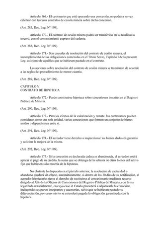 Artículo 169.- El cesionario que esté operando una concesión, no podrá a su vez
celebrar con terceros contratos de cesión minera sobre dicha concesión.

(Art. 285, Dec. Leg. Nº 109).

        Artículo 170.- El contrato de cesión minera podrá ser transferido en su totalidad a
tercero, con el consentimiento expreso del cedente.

(Art. 288, Dec. Leg. Nº 109).

       Artículo 171.- Son causales de resolución del contrato de cesión minera, el
incumplimiento de las obligaciones contenidas en el Título Sexto, Capítulo I de la presente
Ley, así como de aquéllas que se hubiesen pactado en el contrato.

        Las acciones sobre resolución del contrato de cesión minera se tramitarán de acuerdo
a las reglas del procedimiento de menor cuantía.

(Art. 289, Dec. Leg. Nº 109).

CAPITULO V
CONTRATO DE HIPOTECA

       Artículo 172.- Puede constituirse hipoteca sobre concesiones inscritas en el Registro
Público de Minería.

(Art. 290, Dec. Leg. Nº 109).

       Artículo 173.- Para los efectos de la valorización y remate, los contratantes pueden
considerar como una sola unidad, varias concesiones que formen un conjunto de bienes
unidos o dependientes entre sí.

(Art. 291, Dec. Leg. Nº 109).

        Artículo 174.- El acreedor tiene derecho a inspeccionar los bienes dados en garantía
y solicitar la mejora de la misma.

(Art. 292, Dec. Leg. Nº 109).

        Artículo 175.- Si la concesión es declarada caduca o abandonada, el acreedor podrá
aplicar al pago de su crédito, la suma que se obtenga de la subasta de otros bienes del activo
fijo que hubiesen sido materia de la hipoteca.

        No obstante lo dispuesto en el párrafo anterior, la resolución de caducidad o
abandono quedará sin efecto, automáticamente, si dentro de los 30 días de su notificación, el
acreedor hipotecario ejerce el derecho de sustituirse al concesionario mediante recurso
dirigido al Jefe de la Oficina de Concesiones del Registro Público de Minería, con firma
legalizada notarialmente, en cuyo caso el Estado procederá a adjudicarle la concesión,
incluyendo sus partes integrantes y accesorias, salvo que se hubiesen pactado su
diferenciación, por cuyo mérito se entenderá pagada la obligación garantizada con la
hipoteca.
 