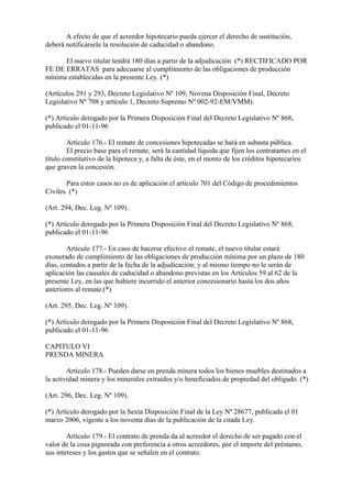 A efecto de que el acreedor hipotecario pueda ejercer el derecho de sustitución,
deberá notificársele la resolución de caducidad o abandono.

      El nuevo titular tendrá 180 días a partir de la adjudicación (*) RECTIFICADO POR
FE DE ERRATAS para adecuarse al cumplimiento de las obligaciones de producción
mínima establecidas en la presente Ley. (*)

(Artículos 291 y 293, Decreto Legislativo Nº 109, Novena Disposición Final, Decreto
Legislativo Nº 708 y artículo 1, Decreto Supremo Nº 002-92-EM/VMM).

(*) Artículo derogado por la Primera Disposición Final del Decreto Legislativo Nº 868,
publicado el 01-11-96

        Artículo 176.- El remate de concesiones hipotecadas se hará en subasta pública.
        El precio base para el remate, será la cantidad líquida que fijen los contratantes en el
título constitutivo de la hipoteca y, a falta de éste, en el monto de los créditos hipotecarios
que graven la concesión.

        Para estos casos no es de aplicación el artículo 701 del Código de procedimientos
Civiles. (*)

(Art. 294, Dec. Leg. Nº 109).

(*) Artículo derogado por la Primera Disposición Final del Decreto Legislativo Nº 868,
publicado el 01-11-96

        Artículo 177.- En caso de hacerse efectivo el remate, el nuevo titular estará
exonerado de cumplimiento de las obligaciones de producción mínima por un plazo de 180
días, contados a partir de la fecha de la adjudicación; y al mismo tiempo no le serán de
aplicación las causales de caducidad o abandono previstas en los Artículos 59 al 62 de la
presente Ley, en las que hubiere incurrido el anterior concesionario hasta los dos años
anteriores al remate.(*)

(Art. 295, Dec. Leg. Nº 109).

(*) Artículo derogado por la Primera Disposición Final del Decreto Legislativo Nº 868,
publicado el 01-11-96

CAPITULO VI
PRENDA MINERA

        Artículo 178.- Pueden darse en prenda minera todos los bienes muebles destinados a
la actividad minera y los minerales extraídos y/o beneficiados de propiedad del obligado. (*)

(Art. 296, Dec. Leg. Nº 109).

(*) Artículo derogado por la Sexta Disposición Final de la Ley Nª 28677, publicada el 01
marzo 2006, vigente a los noventa días de la publicación de la citada Ley.

        Artículo 179.- El contrato de prenda da al acreedor el derecho de ser pagado con el
valor de la cosa pignorada con preferencia a otros acreedores, por el importe del préstamo,
sus intereses y los gastos que se señalen en el contrato.
 