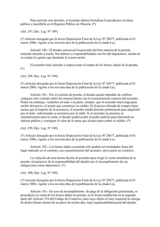 Para ejercitar este derecho, el acreedor deberá formalizar la prenda por escritura
pública e inscribirla en el Registro Público de Minería. (*)

(Art. 297, Dec. Leg. Nº 109).

(*) Artículo derogado por la Sexta Disposición Final de la Ley Nª 28677, publicada el 01
marzo 2006, vigente a los noventa días de la publicación de la citada Ley.

       Artículo 180.- El deudor conservará la posesión del bien materia de la prenda,
teniendo derecho a usarla. Sus deberes y responsabilidades son los del depositario, siendo de
su cuenta los gastos que demande la conservación.

       El acreedor tiene derecho a inspeccionar el estado de los bienes objeto de la prenda.
(*)

(Art. 298, Dec. Leg. Nº 109).

(*) Artículo derogado por la Sexta Disposición Final de la Ley Nª 28677, publicada el 01
marzo 2006, vigente a los noventa días de la publicación de la citada Ley.

        Artículo 181.- Por el contrato de prenda, el deudor queda impedido de celebrar
cualquier otro contrato sobre los mismos bienes sin el consentimiento expreso del acreedor.
Podrá sin embargo, venderlos en todo o en parte, siempre que el acreedor intervenga para
recibir del precio, el monto que constituye su crédito. Si el precio ofertado de compra fuere
menor que el importe de la acreencia, el acreedor tendrá derecho preferencial para adquirirlo
por el tanto, subsistiendo su acreencia por el saldo. Si el acreedor no prestara su
consentimiento para la venta, el deudor podrá acudir al poder judicial para efectuarla en
subasta pública y consignar el valor de la suma que alcance para cubrir el crédito. (*)

(Art. 299, Dec. Leg. Nº 109).

(*) Artículo derogado por la Sexta Disposición Final de la Ley Nª 28677, publicada el 01
marzo 2006, vigente a los noventa días de la publicación de la citada Ley.

        Artículo 182.- Los bienes dados en prenda sólo podrán ser trasladados fuera del
lugar indicado en el contrato, con consentimiento del acreedor, salvo pacto en contrario.

       La violación de esta norma faculta al acreedor para exigir la venta inmediata de la
prenda, sin perjuicio de la responsabilidad del deudor por el incumplimiento de sus
obligaciones como depositario. (*)

(Art. 300, Dec. Leg. Nº 109).

(*) Artículo derogado por la Sexta Disposición Final de la Ley Nª 28677, publicada el 01
marzo 2006, vigente a los noventa días de la publicación de la citada Ley.

       Artículo 183.- En caso de incumplimiento de pago de la obligación garantizada, se
procederá a la venta de los bienes dados en prenda, en la forma establecida en la segunda
parte del Artículo 318 del Código de Comercio, para cuyo objeto el Juez requerirá la entrega
de dichos bienes dentro de un plazo de treinta días, bajo responsabilidad penal del deudor.
 