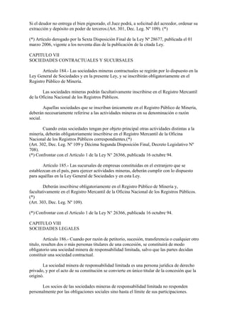 Si el deudor no entrega el bien pignorado, el Juez podrá, a solicitud del acreedor, ordenar su
extracción y depósito en poder de terceros.(Art. 301, Dec. Leg. Nº 109). (*)

(*) Artículo derogado por la Sexta Disposición Final de la Ley Nª 28677, publicada el 01
marzo 2006, vigente a los noventa días de la publicación de la citada Ley.

CAPITULO VII
SOCIEDADES CONTRACTUALES Y SUCURSALES

       Artículo 184.- Las sociedades mineras contractuales se regirán por lo dispuesto en la
Ley General de Sociedades y en la presente Ley, y se inscribirán obligatoriamente en el
Registro Público de Minería.

       Las sociedades mineras podrán facultativamente inscribirse en el Registro Mercantil
de la Oficina Nacional de los Registros Públicos.

        Aquellas sociedades que se inscriban únicamente en el Registro Público de Minería,
deberán necesariamente referirse a las actividades mineras en su denominación o razón
social.

        Cuando estas sociedades tengan por objeto principal otras actividades distintas a la
minería, deberán obligatoriamente inscribirse en el Registro Mercantil de la Oficina
Nacional de los Registros Públicos correspondientes.(*)
(Art. 302, Dec. Leg. Nº 109 y Décima Segunda Disposición Final, Decreto Legislativo Nº
708).
(*) Confrontar con el Artículo 1 de la Ley N° 26366, publicada 16 octubre 94.

       Artículo 185.- Las sucursales de empresas constituidas en el extranjero que se
establezcan en el país, para ejercer actividades mineras, deberán cumplir con lo dispuesto
para aquéllas en la Ley General de Sociedades y en esta Ley.

        Deberán inscribirse obligatoriamente en el Registro Público de Minería y,
facultativamente en el Registro Mercantil de la Oficina Nacional de los Registros Públicos.
(*)
(Art. 303, Dec. Leg. Nº 109).

(*) Confrontar con el Artículo 1 de la Ley N° 26366, publicada 16 octubre 94.

CAPITULO VIII
SOCIEDADES LEGALES

         Artículo 186.- Cuando por razón de petitorio, sucesión, transferencia o cualquier otro
titulo, resulten dos o más personas titulares de una concesión, se constituirá de modo
obligatorio una sociedad minera de responsabilidad limitada, salvo que las partes decidan
constituir una sociedad contractual.

       La sociedad minera de responsabilidad limitada es una persona jurídica de derecho
privado, y por el acto de su constitución se convierte en único titular de la concesión que la
originó.

       Los socios de las sociedades mineras de responsabilidad limitada no responden
personalmente por las obligaciones sociales sino hasta el límite de sus participaciones.
 