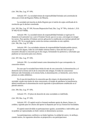(Art. 304, Dec. Leg. Nº 109).

        Artículo 187.- La sociedad minera de responsabilidad limitada será constituida de
oficio por el Jefe del Registro Público de Minería.

       La sociedad será inscrita en dicho Registro por el mérito de copia certificada de la
resolución que la declare constituida.

(Art. 305, Dec. Leg. Nº 109, Novena Disposición Final, Dec. Leg. Nº 708 y Artículo 1, D.S.
Nº 002-92-EF/VMM).

        Artículo 188.- La sociedad minera de responsabilidad limitada se regirá por lo
dispuesto en la presente Ley y por el Estatuto Social, que en su caso, convengan en otorgar
los socios. Para aprobar el Estatuto será de aplicación lo establecido en el primer párrafo del
artículo 199. No se puede pactar contra las normas contenidas en este capítulo.
(Art. 306, Dec. Leg. Nº 109).

        Artículo 189.- Las sociedades mineras de responsabilidad limitada podrán ejercer,
sin restricción alguna, todas las actividades mineras dentro y fuera del área en que se
encuentre ubicada la concesión que le dio origen, formulando los petitorios y solicitudes que
pudieran ser necesarias para esos efectos.

(Art. 307, Dec. Leg. Nº 109).

       Artículo 190.- La sociedad tomará como denominación la que corresponda a la
concesión minera.

       En caso que la sociedad fuera titular de más de una concesión, la denominación y el
domicilio de la misma será la de la concesión más antigua. Si todas las concesiones
hubiesen sido formuladas en la misma fecha, la denominación y el domicilio, será el de la
primera en orden alfabético.

       En el caso de transferirse la concesión que dio origen a la denominación de la
sociedad, siendo ésta titular de otras concesiones, al tiempo de aprobarse la transferencia,
deberá modificarse la denominación social siguiendo el procedimiento establecido en el
párrafo anterior.

(Art. 308, Dec. Leg. Nº 109).

       Artículo 191.- El plazo de duración de estas sociedades es indefinido.

(Art. 309, Dec. Leg. Nº 109).

       Artículo 192.- El capital social se formará mediante aporte de dinero, bienes y/o
créditos, rigiendo para los efectos del aporte lo dispuesto por la Ley General de Sociedades.

       El capital estará dividido en participaciones iguales, acumulables e indivisibles, que
no podrán ser representadas en título valores ni denominarse acciones.

      Las participaciones confieren a su titular legítimo, la calidad de socio y le atribuye,
cuando menos, los siguientes derechos en proporción a sus participaciones:
 