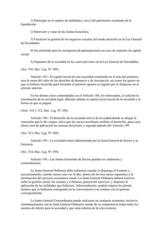 1) Participar en el reparto de utilidades y en el del patrimonio resultante de la
liquidación;

          2) Intervenir y votar en las Juntas Generales;

       3) Fiscalizar la gestión de los negocios sociales del modo prescrito en la Ley General
de Sociedades.

          4) Ser preferido para la suscripción de participaciones en caso de aumento de capital
social;

          5) Separarse de la sociedad en los casos previstos en la Ley General de Sociedades.

(Art. 310, Dec. Leg. Nº 109).

        Artículo 193.- El capital inicial de una sociedad constituida en el acto del petitorio,
sera la suma del valor de los derechos de denuncio y de inscripción, así como los gastos en
que se hubiere incurrido para formular el petitorio aportes se regirán por lo dispuesto en el
artículo anterior.

        En los demás casos contemplados en el Artículo 186, los interesados, al solicitar la
constitución de la sociedad legal, deberán señalar el capital social inicial de la sociedad y la
forma en que se pagará.

(Arts. 310 y 312, Dec. Leg. Nº 109).

        Artículo 194.- El domicilio de la sociedad será el de la ciudad donde se ubique la
concesión que le dio origen, salvo que los socios acordasen cambiar el domicilio, para cuyo
efecto será de aplicación las normas del primer y segundo párrafo del Artículo 199.

(Art. 313, Dec. Leg. Nº 109).

      Artículo 195.- La sociedad estará administrada por la Junta General de Socios y la
Gerencia.

(Art. 314, Dec. Leg. Nº 109).

       Artículo 196.- Las Juntas Generales de Socios pueden ser ordinarias y
extraordinarias.

        La Junta General Ordinaria debe realizarse cuando lo disponga el Estatuto y,
necesariamente, cuando menos una vez al año, dentro de los tres meses siguientes a la
terminación del ejercicio económico anual. La Junta General Ordinaria deberá resolver
sobre la gestión social, las cuentas y el balance general del ejercicio, y disponer la
aplicación de las utilidades que hubiesen. Adicionalmente, podrán tratarse los demás
asuntos que se hubiesen consignado en la convocatoria si se contase con el quórum
correspondiente.

       La Junta General Extraordinaria puede realizarse en cualquier momento, inclusive
simultáneamente con la Junta General Ordinaria siendo de su competencia tratar todos los
asuntos de interés para la sociedad y que sean materia de la convocatoria.
 