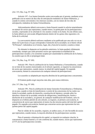 (Art. 315, Dec. Leg. Nº 109).

        Artículo 197.- Las Juntas Generales serán convocadas por el gerente, mediante aviso
publicado con no menos de diez días de anticipación tratándose de Juntas Ordinarias, y
cuando lo estime conveniente a los intereses sociales, con no menos de tres días de
anticipación, tratándose de Juntas Extraordinarias.

        Adicionalmente deberá convocarse a Junta General cuando lo solicite notarialmente
un número de socios que representen, cuando menos, la quinta parte de las participaciones
sociales, expresando en la solicitud el o los asuntos a tratar en la Junta. En este último caso,
la Junta deberá ser convocada obligatoriamente dentro de los quince días siguientes a la
fecha de la solicitud.

        La convocatoria deberá realizarse mediante aviso publicado por una sola vez en un
diario de la provincia a la que corresponde el domicilio de la sociedad y en el diario oficial
"El Peruano", indicándose en el mismo, lugar, día y hora de la reunión y asuntos a tratar.

        No obstante lo dispuesto en los párrafos anteriores, la Junta quedará válidamente
constituida, siempre que estén presentes socios que representen la totalidad de las
participaciones sociales y los asistentes acepten por unanimidad la celebración de la Junta y
los asuntos que en ella se propongan tratar.

(Art. 316, Dec. Leg. Nº 109)

        Artículo 198.- Para la celebración de las Juntas Ordinarias y Extraordinarias, cuando
no se trate de los asuntos mencionados en el artículo siguiente, se requiere la concurrencia
de socios que representen, cuando menos, la mitad del capital pagado. En segunda
convocatoria, bastará la concurrencia de cualquier número de participaciones.

       Los acuerdos se adoptarán por mayoría absoluta de las participaciones concurrentes.

       El Estatuto podrá exigir mayorías más altas, pero nunca inferiores.

(Art. 317, Dec. Leg. Nº 109)

         Artículo 199.- Para la celebración de Juntas Generales Extraordinarias y Ordinarias,
en su caso, cuando se trate de transferencia o cesión de las concesiones de las cuales sea
titular la sociedad, cambio de domicilio, constitución de hipoteca y prenda sobre los
derechos o bienes de la sociedad, emisión de obligaciones, transformación, fusión o
disolución de la sociedad y, en general, de cualquier modificación del Estatuto, salvo lo
dispuesto en el último párrafo de este artículo, se requiere, en primera convocatoria, la
concurrencia de socios que representen al menos las dos terceras partes del total del capital
pagado. En segunda convocatoria, bastará que concurran socios que representen las tres
quintas partes del capital pagado.

       Para la validez de los acuerdos, requiere, en ambos casos, el voto favorable de socios
que representen, cuando menos, la mayoría absoluta de las participaciones sociales.

       Para el aumento o disminución de capital, se requerirá en cualquier citación, la
concurrencia a Junta General y el voto conforme de, cuando menos, socios que representen
el 51% de las participaciones sociales.
 