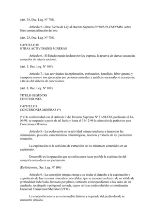 (Art. 38, Dec. Leg. Nº 708).

        Artículo 5.- Dése fuerza de Ley al Decreto Supremo Nº 005-91-EM/VMM, sobre
libre comercialización del oro.

(Art. 23, Dec. Leg. Nº 708).

CAPITULO III
OTRAS ACTIVIDADES MINERAS

       Artículo 6.- El Estado puede declarar por ley expresa, la reserva de ciertas sustancias
minerales de interés nacional.

(Art. 5, Dec. Leg. Nº 109)

        Artículo 7.- Las actividades de exploración, explotación, beneficio, labor general y
transporte minero son ejecutadas por personas naturales y jurídicas nacionales o extranjeras,
a través del sistema de concesiones.

(Art. 8, Dec. Leg. Nº 109).

TITULO SEGUNDO
CONCESIONES

CAPITULO I
CONCESIONES MINERAS (*)

(*) De conformidad con el Artículo 1 del Decreto Supremo Nº 31-94-EM; publicado el 24-
06-94, se suspende a partir de tal fecha y hasta el 31-12-94 la admisión de petitorios para
Concesiones Mineras

       Artículo 8.- La exploración es la actividad minera tendiente a demostrar las
dimensiones, posición, características mineralógicas, reservas y valores de los yacimiento
minerales.

       La explotación es la actividad de extracción de los minerales contenidos en un
yacimiento.

       Desarrollo es la operación que se realiza para hacer posible la explotación del
mineral contenido en un yacimiento.

(Definiciones, Dec. Leg. Nº 109)

       Artículo 9.- La concesión minera otorga a su titular el derecho a la exploración y
explotación de los recursos minerales concedidos, que se encuentren dentro de un sólido de
profundidad indefinida, limitado por planos verticales correspondientes a los lados de un
cuadrado, rectángulo o poligonal cerrada, cuyos vértices están referidos a coordenadas
Universal Transversal Mercator (UTM).

      La concesión minera es un inmueble distinto y separado del predio donde se
encuentre ubicada.
 