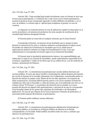 (Art. 318, Dec. Leg. Nº 109).

       Artículo 200.- Toda sociedad legal tendrá inicialmente como su Gerente al socio que
tuviese mayor participación, y si hubiesen dos o más socios con la misma participación,
asumirá la gerencia al que corresponda siguiendo el orden alfabético de apellidos, y en su
caso, de nombres. La misma regla se aplicará para reemplazar al gerente, en caso de
vacancia.

        Lo dispuesto en el párrafo anterior no será de aplicación cuando los interesados en el
escrito de petitorio o al momento de producirse las otras causales de constitución de la
sociedad legal hubiesen designado Gerente.

       El Gerente podrá ser removido en cualquier momento, por la Junta General.

       Corresponde al Gerente, sin perjuicio de las facultades que le otorgue la Junta
General, la ejecución de los actos y contratos ordinarios correspondientes al objeto social.
No pueden ser materia de la limitación las facultades que la Ley señala para la
representación Judicial conforme al Código de Procedimientos Civiles, ni las que
ordinariamente le corresponden al Gerente según la Ley General de Sociedades.

       El Gerente tiene la facultad de administración interna y las responsabilidades que
señala para el cargo la Ley General de Sociedades, siendo especialmente responsable de la
existencia, regularidad y validez de los libros que la Ley ordena llevar, y las de rendición de
cuentas y presentación de balances.

(Art. 319, Dec. Leg. Nº 109).

        Artículo 201.- La transferencia de participaciones sociales deberá efectuarse por
escritura pública. El socio que desee transferir su participación, deberá dirigirse previamente
por escrito al Gerente de la sociedad, juntamente con el adquiriente, comunicando ambos su
decisión de realizar la compra-venta. Dentro de los tres días siguientes a la recepción de
dicha comunicación, el Gerente deberá hacerla conocer a los socios restantes al domicilio
señalado por ellos ante la Sociedad, y a falta del mismo, por aviso publicado una sola vez en
el diario oficial "El Peruano" y un periódico del domicilio de la sociedad. Los socios
gozarán del derecho de adquirir tales participaciones, a prorrata de las que les correspondan
en la Sociedad, dentro de los quince días siguientes de notificados o de efectuada la
publicación. En caso de que ninguno de los socios ejercieran el derecho de preferencia, el
interesado podrá enajenar directamente su participación.

       El Estatuto podrá establecer normas diferentes.

(Art. 320, Dec. Leg. Nº 109).

       Artículo 202.- La transferencia de participaciones debidamente formalizada por
instrumento público, se inscribirá en el Registro Público de Minería en la Partida
correspondiente a la Sociedad. Podrá también inscribirse todos los actos y contratos que
afecten a las participaciones.

(Art. 321, Dec. Leg. Nº 109).
 