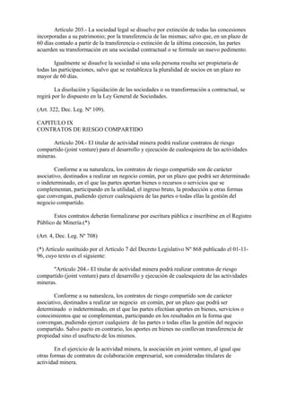 Artículo 203.- La sociedad legal se disuelve por extinción de todas las concesiones
incorporadas a su patrimonio; por la transferencia de las mismas; salvo que, en un plazo de
60 días contado a partir de la transferencia o extinción de la última concesión, las partes
acuerden su transformación en una sociedad contractual o se formule un nuevo pedimento.

        Igualmente se disuelve la sociedad si una sola persona resulta ser propietaria de
todas las participaciones, salvo que se restablezca la pluralidad de socios en un plazo no
mayor de 60 días.

        La disolución y liquidación de las sociedades o su transformación a contractual, se
regirá por lo dispuesto en la Ley General de Sociedades.

(Art. 322, Dec. Leg. Nº 109).

CAPITULO IX
CONTRATOS DE RIESGO COMPARTIDO

      Artículo 204.- El titular de actividad minera podrá realizar contratos de riesgo
compartido (joint venture) para el desarrollo y ejecución de cualesquiera de las actividades
mineras.

        Conforme a su naturaleza, los contratos de riesgo compartido son de carácter
asociativo, destinados a realizar un negocio común, por un plazo que podrá ser determinado
o indeterminado, en el que las partes aportan bienes o recursos o servicios que se
complementan, participando en la utilidad, el ingreso bruto, la producción u otras formas
que convengan, pudiendo ejercer cualesquiera de las partes o todas ellas la gestión del
negocio compartido.

       Estos contratos deberán formalizarse por escritura pública e inscribirse en el Registro
Público de Minería.(*)

(Art. 4, Dec. Leg. Nº 708)

(*) Artículo sustituido por el Artículo 7 del Decreto Legislativo Nº 868 publicado el 01-11-
96, cuyo texto es el siguiente:

      "Artículo 204.- El titular de actividad minera podrá realizar contratos de riesgo
compartido (joint venture) para el desarrollo y ejecución de cualesquiera de las actividades
mineras.

        Conforme a su naturaleza, los contratos de riesgo compartido son de carácter
asociativo, destinados a realizar un negocio en común, por un plazo que podrá ser
determinado o indeterminado, en el que las partes efectúan aportes en bienes, servicios o
conocimientos que se complementan, participando en los resultados en la forma que
convengan, pudiendo ejercer cualquiera de las partes o todas ellas la gestíón del negocio
compartido. Salvo pacto en contrario, los aportes en bienes no conllevan transferencia de
propiedad sino el usufructo de los mismos.

        En el ejercicio de la actividad minera, la asociación en joint venture, al igual que
otras formas de contratos de colaboración empresarial, son consideradas titulares de
actividad minera.
 