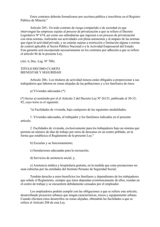 Estos contratos deberán formalizarse por escritura pública e inscribirse en el Registro
Público de Minería."

        Artículo 205.- En todo contrato de riesgo compartido o de sociedad en que
intervengan las empresas sujetas al proceso de privatización a que se refiere el Decreto
Legislativo Nº 674, así como sus subsidiarias que ingresen a un proceso de privatización
con otras normas, realizarán sus actividades con plena autonomía y al amparo de las normas
que rigen la actividad privada, y no estarán sujetas a restricción o limitación alguna o norma
de control aplicable al Sector Público Nacional o a la Actividad Empresarial del Estado.
Esta garantía será incorporada necesariamente en los contratos por adhesión a que se refiere
el artículo 86 de la presente Ley.

(Art. 6, Dec. Leg. Nº 708).

TITULO DECIMO CUARTO
BIENESTAR Y SEGURIDAD

       Artículo 206.- Los titulares de actividad minera están obligados a proporcionar a sus
trabajadores que laboren en zonas alejadas de las poblaciones y a los familiares de éstos:

       a) Viviendas adecuadas (*)

(*) Inciso a) sustituido por el el Artículo 2 del Decreto Ley Nº 26121, publicado el 30-12-
92, cuyo texto es el siguiente:

       "a) Facilidades de vivienda, bajo cualquiera de las siguientes modalidades:

        1. Viviendas adecuadas, al trabajador y los familiares indicados en el presente
artículo.

       2. Facilidades de vivienda, exclusivamente para los trabajadores bajo un sistema que
permita un número de días de trabajo por otros de descanso en un centro poblado, en la
forma que establezca el Reglamento de la presente Ley."

       b) Escuelas y su funcionamiento;

       c) Instalaciones adecuadas para la recreación;

       d) Servicios de asistencia social; y,

       e) Asistencia médica y hospitalaria gratuita, en la medida que estas prestaciones no
sean cubiertas por las entidades del Instituto Peruano de Seguridad Social;

        Tendrán derecho a estos beneficios los familiares y dependientes de los trabajadores
que señale el Reglamento, siempre que éstos dependan económicamente de ellos, residan en
el centro de trabajo y se encuentren debidamente censados por el empleador.

        Los empleadores podrán cumplir con las obligaciones a que se refiere este artículo,
desarrollando proyectos urbanos que tengan características, trazos y equipamiento urbano.
Cuando efectúen estos desarrollos en zonas alejadas, obtendrán las facilidades a que se
refiere el Artículo 208 de esta Ley.
 