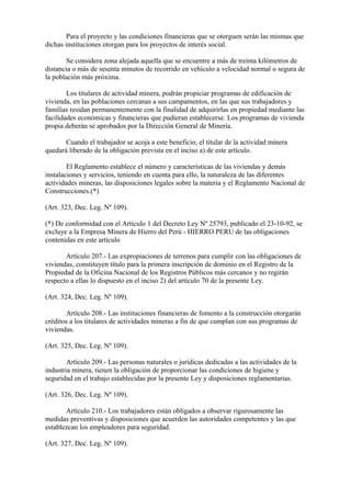 Para el proyecto y las condiciones financieras que se otorguen serán las mismas que
dichas instituciones otorgan para los proyectos de interés social.

       Se considera zona alejada aquella que se encuentre a más de treinta kilómetros de
distancia o más de sesenta minutos de recorrido en vehículo a velocidad normal o segura de
la población más próxima.

        Los titulares de actividad minera, podrán propiciar programas de edificación de
vivienda, en las poblaciones cercanas a sus campamentos, en las que sus trabajadores y
familias residan permanentemente con la finalidad de adquirirlas en propiedad mediante las
facilidades económicas y financieras que pudieran establecerse. Los programas de vivienda
propia deberán se aprobados por la Dirección General de Minería.

       Cuando el trabajador se acoja a este beneficio, el titular de la actividad minera
quedará liberado de la obligación prevista en el inciso a) de este artículo.

        El Reglamento establece el número y características de las viviendas y demás
instalaciones y servicios, teniendo en cuenta para ello, la naturaleza de las diferentes
actividades mineras, las disposiciones legales sobre la materia y el Reglamento Nacional de
Construcciones.(*)

(Art. 323, Dec. Leg. Nº 109).

(*) De conformidad con el Artículo 1 del Decreto Ley Nº 25793, publicado el 23-10-92, se
excluye a la Empresa Minera de Hierro del Perú - HIERRO PERU de las obligaciones
contenidas en este artículo

       Artículo 207.- Las expropiaciones de terrenos para cumplir con las obligaciones de
viviendas, constituyen título para la primera inscripción de dominio en el Registro de la
Propiedad de la Oficina Nacional de los Registros Públicos más cercanos y no regirán
respecto a ellas lo dispuesto en el inciso 2) del artículo 70 de la presente Ley.

(Art. 324, Dec. Leg. Nº 109).

       Artículo 208.- Las instituciones financieras de fomento a la construcción otorgarán
créditos a los titulares de actividades mineras a fin de que cumplan con sus programas de
viviendas.

(Art. 325, Dec. Leg. Nº 109).

        Artículo 209.- Las personas naturales o jurídicas dedicadas a las actividades de la
industria minera, tienen la obligación de proporcionar las condiciones de higiene y
seguridad en el trabajo establecidas por la presente Ley y disposiciones reglamentarias.

(Art. 326, Dec. Leg. Nº 109).

       Artículo 210.- Los trabajadores están obligados a observar rigurosamente las
medidas preventivas y disposiciones que acuerden las autoridades competentes y las que
establezcan los empleadores para seguridad.

(Art. 327, Dec. Leg. Nº 109).
 