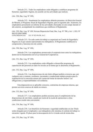 Artículo 211.- Todos los empleadores están obligados a establecer programas de
bienestar, seguridad e higiene, de acuerdo con las actividades que realicen.

(Art. 328, Dec. Leg. Nº 109).

       Artículo 212.- Anualmente los empleadores deberán presentar a la Dirección General
de Minería, el Programa Anual de Seguridad e Higiene, para el siguiente año. Asimismo, los
empleadores presentarán un informe de las actividades efectuadas en este campo durante el
año anterior, acompañando las estadísticas que establezca el Reglamento.

(Art. 329, Dec. Leg. Nº 109, Novena Disposición Final, Dec. Leg. Nº 708 y Art. 1, D.S. Nº
002-92-EM/VMM).
CONCORDANCIAS:        D.S. Nº 052-99-EM, Art.2

       Artículo 213.- En cada centro de trabajo se organizará un Comité de Seguridad e
Higiene en el que estarán representados los trabajadores. El Reglamento establecerá la
composición y funciones de este comité.

(Art. 330, Dec. Leg. Nº 109).

       Artículo 214.- Los empleadores promoverán el cooperativismo entre los trabajadores
dentro de los lineamientos de la Ley General de Cooperativas.

(Art. 331, Dec. Leg. Nº 109).

       Artículo 215.- Los empleadores están obligados a desarrollar programas de
capacitación del personal en todos los niveles en la forma que lo determine el Reglamento.

(Art. 332, Dec. Leg. Nº 109).

       Artículo 216.- Las disposiciones de este título obligan también a terceros que, por
cualquier acto o contrato, resultaren, ejecutando o conduciendo trabajos propios para la
explotación de la concesión minera por cuenta del titular de derecho minero. Las
obligaciones y responsabilidades son solidarias.

       Esta disposición no es aplicable a terceros, contratistas de empresas mineras, que
presten servicios conexos de índole no minero.

(Art. 333, Dec. Leg. Nº 109).

       Artículo 217.- Los empleadores podrán asociarse para el cumplimiento de las
disposiciones de este título, cuando por razón de la escala de operaciones u otras
condiciones resulte más conveniente.

(Art. 334, Dec. Leg. Nº 109).

       Artículo 218.- Los beneficios de bienestar y seguridad establecidas en este Título
serán otorgados por el empleador a sus trabajadores sólo mientras el contrato de trabajo se
encuentre vigente. El plazo para la desocupación de la vivienda será de treinta días.

(Art. 335, Dec. Leg. Nº 109).
 