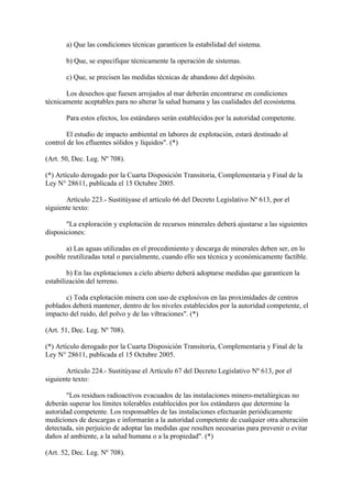 a) Que las condiciones técnicas garanticen la estabilidad del sistema.

       b) Que, se especifique técnicamente la operación de sistemas.

       c) Que, se precisen las medidas técnicas de abandono del depósito.

       Los desechos que fuesen arrojados al mar deberán encontrarse en condiciones
técnicamente aceptables para no alterar la salud humana y las cualidades del ecosistema.

       Para estos efectos, los estándares serán establecidos por la autoridad competente.

       El estudio de impacto ambiental en labores de explotación, estará destinado al
control de los efluentes sólidos y líquidos". (*)

(Art. 50, Dec. Leg. Nº 708).

(*) Artículo derogado por la Cuarta Disposición Transitoria, Complementaria y Final de la
Ley N° 28611, publicada el 15 Octubre 2005.

       Artículo 223.- Sustitúyase el artículo 66 del Decreto Legislativo Nº 613, por el
siguiente texto:

       "La exploración y explotación de recursos minerales deberá ajustarse a las siguientes
disposiciones:

       a) Las aguas utilizadas en el procedimiento y descarga de minerales deben ser, en lo
posible reutilizadas total o parcialmente, cuando ello sea técnica y económicamente factible.

        b) En las explotaciones a cielo abierto deberá adoptarse medidas que garanticen la
estabilización del terreno.

      c) Toda explotación minera con uso de explosivos en las proximidades de centros
poblados deberá mantener, dentro de los niveles establecidos por la autoridad competente, el
impacto del ruido, del polvo y de las vibraciones". (*)

(Art. 51, Dec. Leg. Nº 708).

(*) Artículo derogado por la Cuarta Disposición Transitoria, Complementaria y Final de la
Ley N° 28611, publicada el 15 Octubre 2005.

       Artículo 224.- Sustitúyase el Artículo 67 del Decreto Legislativo Nº 613, por el
siguiente texto:

       "Los residuos radioactivos evacuados de las instalaciones minero-metalúrgicas no
deberán superar los límites tolerables establecidos por los estándares que determine la
autoridad competente. Los responsables de las instalaciones efectuarán periódicamente
mediciones de descargas e informarán a la autoridad competente de cualquier otra alteración
detectada, sin perjuicio de adoptar las medidas que resulten necesarias para prevenir o evitar
daños al ambiente, a la salud humana o a la propiedad". (*)

(Art. 52, Dec. Leg. Nº 708).
 