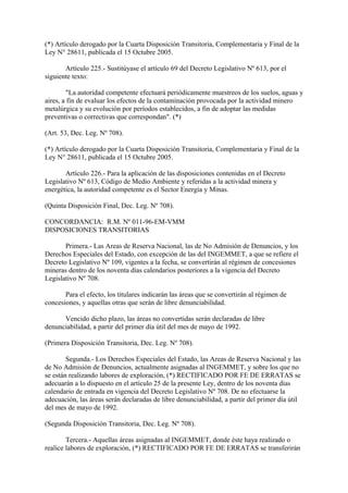 (*) Artículo derogado por la Cuarta Disposición Transitoria, Complementaria y Final de la
Ley N° 28611, publicada el 15 Octubre 2005.

       Artículo 225.- Sustitúyase el artículo 69 del Decreto Legislativo Nº 613, por el
siguiente texto:

        "La autoridad competente efectuará periódicamente muestreos de los suelos, aguas y
aires, a fin de evaluar los efectos de la contaminación provocada por la actividad minero
metalúrgica y su evolución por períodos establecidos, a fin de adoptar las medidas
preventivas o correctivas que correspondan". (*)

(Art. 53, Dec. Leg. Nº 708).

(*) Artículo derogado por la Cuarta Disposición Transitoria, Complementaria y Final de la
Ley N° 28611, publicada el 15 Octubre 2005.

       Artículo 226.- Para la aplicación de las disposiciones contenidas en el Decreto
Legislativo Nº 613, Código de Medio Ambiente y referidas a la actividad minera y
energética, la autoridad competente es el Sector Energía y Minas.

(Quinta Disposición Final, Dec. Leg. Nº 708).

CONCORDANCIA: R.M. Nº 011-96-EM-VMM
DISPOSICIONES TRANSITORIAS

       Primera.- Las Areas de Reserva Nacional, las de No Admisión de Denuncios, y los
Derechos Especiales del Estado, con excepción de las del INGEMMET, a que se refiere el
Decreto Legislativo Nº 109, vigentes a la fecha, se convertirán al régimen de concesiones
mineras dentro de los noventa días calendarios posteriores a la vigencia del Decreto
Legislativo Nº 708.

       Para el efecto, los titulares indicarán las áreas que se convertirán al régimen de
concesiones, y aquellas otras que serán de libre denunciabilidad.

      Vencido dicho plazo, las áreas no convertidas serán declaradas de libre
denunciabilidad, a partir del primer día útil del mes de mayo de 1992.

(Primera Disposición Transitoria, Dec. Leg. Nº 708).

        Segunda.- Los Derechos Especiales del Estado, las Areas de Reserva Nacional y las
de No Admisión de Denuncios, actualmente asignadas al INGEMMET, y sobre los que no
se están realizando labores de exploración, (*) RECTIFICADO POR FE DE ERRATAS se
adecuarán a lo dispuesto en el artículo 25 de la presente Ley, dentro de los noventa días
calendario de entrada en vigencia del Decreto Legislativo Nº 708. De no efectuarse la
adecuación, las áreas serán declaradas de libre denunciabilidad, a partir del primer día útil
del mes de mayo de 1992.

(Segunda Disposición Transitoria, Dec. Leg. Nº 708).

        Tercera.- Aquellas áreas asignadas al INGEMMET, donde éste haya realizado o
realice labores de exploración, (*) RECTIFICADO POR FE DE ERRATAS se transferirán
 