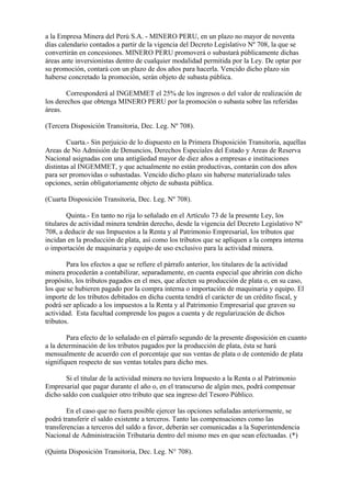 a la Empresa Minera del Perú S.A. - MINERO PERU, en un plazo no mayor de noventa
días calendario contados a partir de la vigencia del Decreto Legislativo Nº 708, la que se
convertirán en concesiones. MINERO PERU promoverá o subastará públicamente dichas
áreas ante inversionistas dentro de cualquier modalidad permitida por la Ley. De optar por
su promoción, contará con un plazo de dos años para hacerla. Vencido dicho plazo sin
haberse concretado la promoción, serán objeto de subasta pública.

        Corresponderá al INGEMMET el 25% de los ingresos o del valor de realización de
los derechos que obtenga MINERO PERU por la promoción o subasta sobre las referidas
áreas.

(Tercera Disposición Transitoria, Dec. Leg. Nº 708).

        Cuarta.- Sin perjuicio de lo dispuesto en la Primera Disposición Transitoria, aquellas
Areas de No Admisión de Denuncios, Derechos Especiales del Estado y Areas de Reserva
Nacional asignadas con una antigüedad mayor de diez años a empresas e instituciones
distintas al INGEMMET, y que actualmente no están productivas, contarán con dos años
para ser promovidas o subastadas. Vencido dicho plazo sin haberse materializado tales
opciones, serán obligatoriamente objeto de subasta pública.

(Cuarta Disposición Transitoria, Dec. Leg. Nº 708).

        Quinta.- En tanto no rija lo señalado en el Artículo 73 de la presente Ley, los
titulares de actividad minera tendrán derecho, desde la vigencia del Decreto Legislativo Nº
708, a deducir de sus Impuestos a la Renta y al Patrimonio Empresarial, los tributos que
incidan en la producción de plata, así como los tributos que se apliquen a la compra interna
o importación de maquinaria y equipo de uso exclusivo para la actividad minera.

        Para los efectos a que se refiere el párrafo anterior, los titulares de la actividad
minera procederán a contabilizar, separadamente, en cuenta especial que abrirán con dicho
propósito, los tributos pagados en el mes, que afecten su producción de plata o, en su caso,
los que se hubieren pagado por la compra interna o importación de maquinaria y equipo. El
importe de los tributos debitados en dicha cuenta tendrá el carácter de un crédito fiscal, y
podrá ser aplicado a los impuestos a la Renta y al Patrimonio Empresarial que graven su
actividad. Esta facultad comprende los pagos a cuenta y de regularización de dichos
tributos.

        Para efecto de lo señalado en el párrafo segundo de la presente disposición en cuanto
a la determinación de los tributos pagados por la producción de plata, ésta se hará
mensualmente de acuerdo con el porcentaje que sus ventas de plata o de contenido de plata
signifiquen respecto de sus ventas totales para dicho mes.

       Si el titular de la actividad minera no tuviera Impuesto a la Renta o al Patrimonio
Empresarial que pagar durante el año o, en el transcurso de algún mes, podrá compensar
dicho saldo con cualquier otro tributo que sea ingreso del Tesoro Público.

        En el caso que no fuera posible ejercer las opciones señaladas anteriormente, se
podrá transferir el saldo existente a terceros. Tanto las compensaciones como las
transferencias a terceros del saldo a favor, deberán ser comunicadas a la Superintendencia
Nacional de Administración Tributaria dentro del mismo mes en que sean efectuadas. (*)

(Quinta Disposición Transitoria, Dec. Leg. N° 708).
 